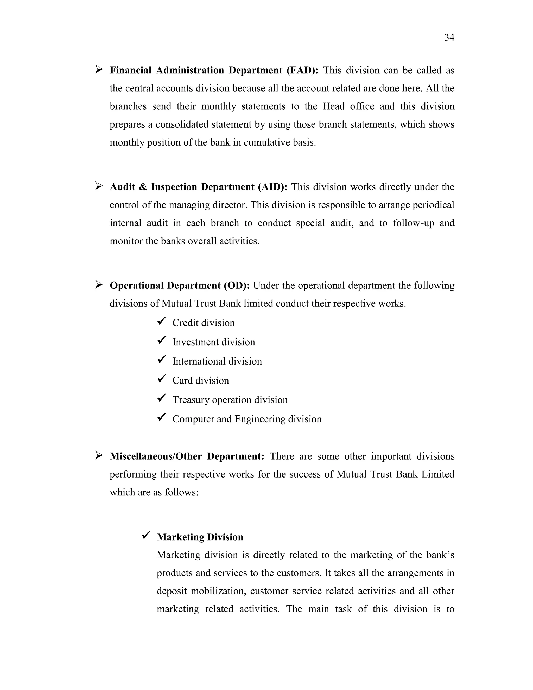 34
 Financial Administration Department (FAD): This division can be called as
the central accounts division because all the account related are done here. All the
branches send their monthly statements to the Head office and this division
prepares a consolidated statement by using those branch statements, which shows
monthly position of the bank in cumulative basis.
 Audit & Inspection Department (AID): This division works directly under the
control of the managing director. This division is responsible to arrange periodical
internal audit in each branch to conduct special audit, and to follow-up and
monitor the banks overall activities.
 Operational Department (OD): Under the operational department the following
divisions of Mutual Trust Bank limited conduct their respective works.
 Credit division
 Investment division
 International division
 Card division
 Treasury operation division
 Computer and Engineering division
 Miscellaneous/Other Department: There are some other important divisions
performing their respective works for the success of Mutual Trust Bank Limited
which are as follows:
 Marketing Division
Marketing division is directly related to the marketing of the bank‟s
products and services to the customers. It takes all the arrangements in
deposit mobilization, customer service related activities and all other
marketing related activities. The main task of this division is to
 
