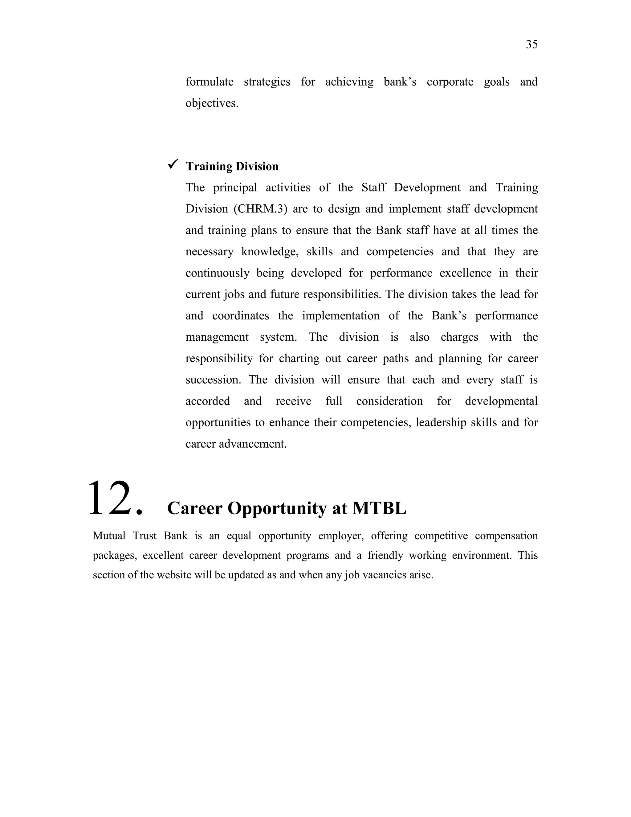 35
formulate strategies for achieving bank‟s corporate goals and
objectives.
 Training Division
The principal activities of the Staff Development and Training
Division (CHRM.3) are to design and implement staff development
and training plans to ensure that the Bank staff have at all times the
necessary knowledge, skills and competencies and that they are
continuously being developed for performance excellence in their
current jobs and future responsibilities. The division takes the lead for
and coordinates the implementation of the Bank‟s performance
management system. The division is also charges with the
responsibility for charting out career paths and planning for career
succession. The division will ensure that each and every staff is
accorded and receive full consideration for developmental
opportunities to enhance their competencies, leadership skills and for
career advancement.
12. Career Opportunity at MTBL
Mutual Trust Bank is an equal opportunity employer, offering competitive compensation
packages, excellent career development programs and a friendly working environment. This
section of the website will be updated as and when any job vacancies arise.
 