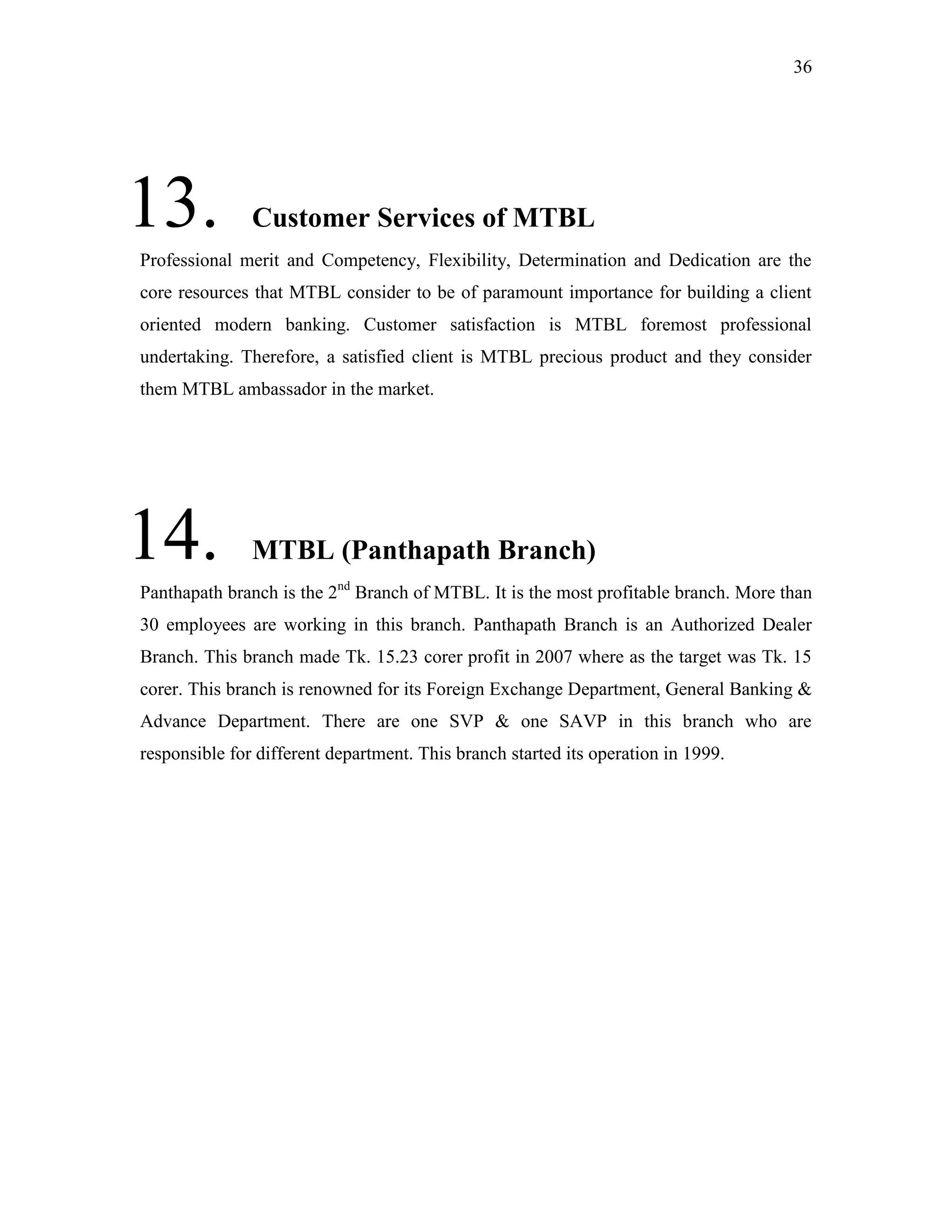 36
13. Customer Services of MTBL
Professional merit and Competency, Flexibility, Determination and Dedication are the
core resources that MTBL consider to be of paramount importance for building a client
oriented modern banking. Customer satisfaction is MTBL foremost professional
undertaking. Therefore, a satisfied client is MTBL precious product and they consider
them MTBL ambassador in the market.
14. MTBL (Panthapath Branch)
Panthapath branch is the 2nd
Branch of MTBL. It is the most profitable branch. More than
30 employees are working in this branch. Panthapath Branch is an Authorized Dealer
Branch. This branch made Tk. 15.23 corer profit in 2007 where as the target was Tk. 15
corer. This branch is renowned for its Foreign Exchange Department, General Banking &
Advance Department. There are one SVP & one SAVP in this branch who are
responsible for different department. This branch started its operation in 1999.
 