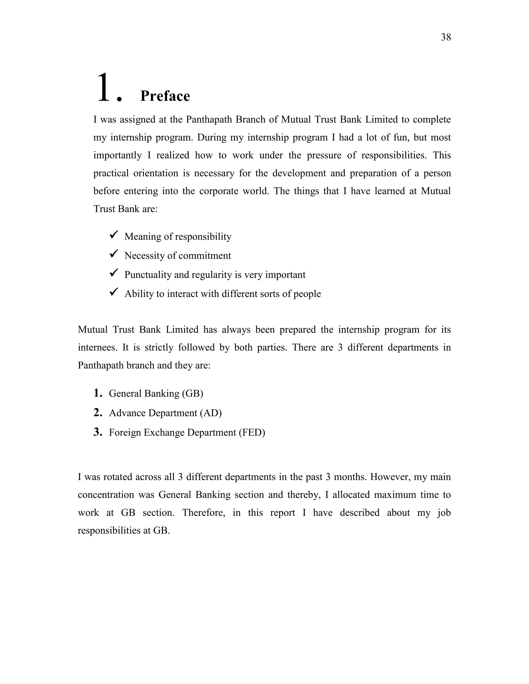 38
1. Preface
I was assigned at the Panthapath Branch of Mutual Trust Bank Limited to complete
my internship program. During my internship program I had a lot of fun, but most
importantly I realized how to work under the pressure of responsibilities. This
practical orientation is necessary for the development and preparation of a person
before entering into the corporate world. The things that I have learned at Mutual
Trust Bank are:
 Meaning of responsibility
 Necessity of commitment
 Punctuality and regularity is very important
 Ability to interact with different sorts of people
Mutual Trust Bank Limited has always been prepared the internship program for its
internees. It is strictly followed by both parties. There are 3 different departments in
Panthapath branch and they are:
1. General Banking (GB)
2. Advance Department (AD)
3. Foreign Exchange Department (FED)
I was rotated across all 3 different departments in the past 3 months. However, my main
concentration was General Banking section and thereby, I allocated maximum time to
work at GB section. Therefore, in this report I have described about my job
responsibilities at GB.
 