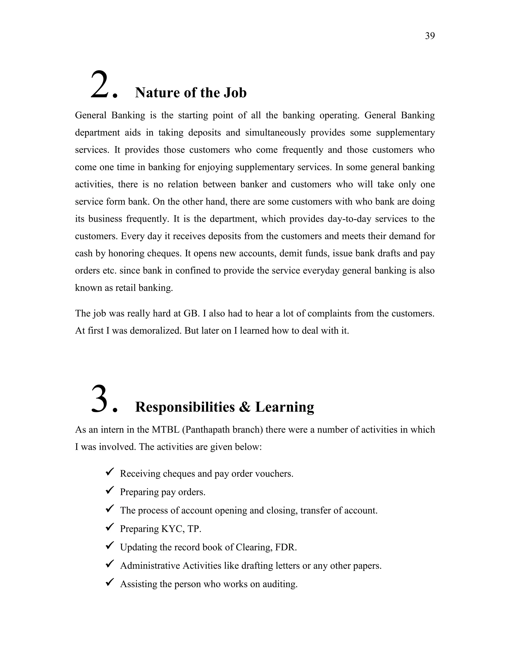 39
2. Nature of the Job
General Banking is the starting point of all the banking operating. General Banking
department aids in taking deposits and simultaneously provides some supplementary
services. It provides those customers who come frequently and those customers who
come one time in banking for enjoying supplementary services. In some general banking
activities, there is no relation between banker and customers who will take only one
service form bank. On the other hand, there are some customers with who bank are doing
its business frequently. It is the department, which provides day-to-day services to the
customers. Every day it receives deposits from the customers and meets their demand for
cash by honoring cheques. It opens new accounts, demit funds, issue bank drafts and pay
orders etc. since bank in confined to provide the service everyday general banking is also
known as retail banking.
The job was really hard at GB. I also had to hear a lot of complaints from the customers.
At first I was demoralized. But later on I learned how to deal with it.
3. Responsibilities & Learning
As an intern in the MTBL (Panthapath branch) there were a number of activities in which
I was involved. The activities are given below:
 Receiving cheques and pay order vouchers.
 Preparing pay orders.
 The process of account opening and closing, transfer of account.
 Preparing KYC, TP.
 Updating the record book of Clearing, FDR.
 Administrative Activities like drafting letters or any other papers.
 Assisting the person who works on auditing.
 