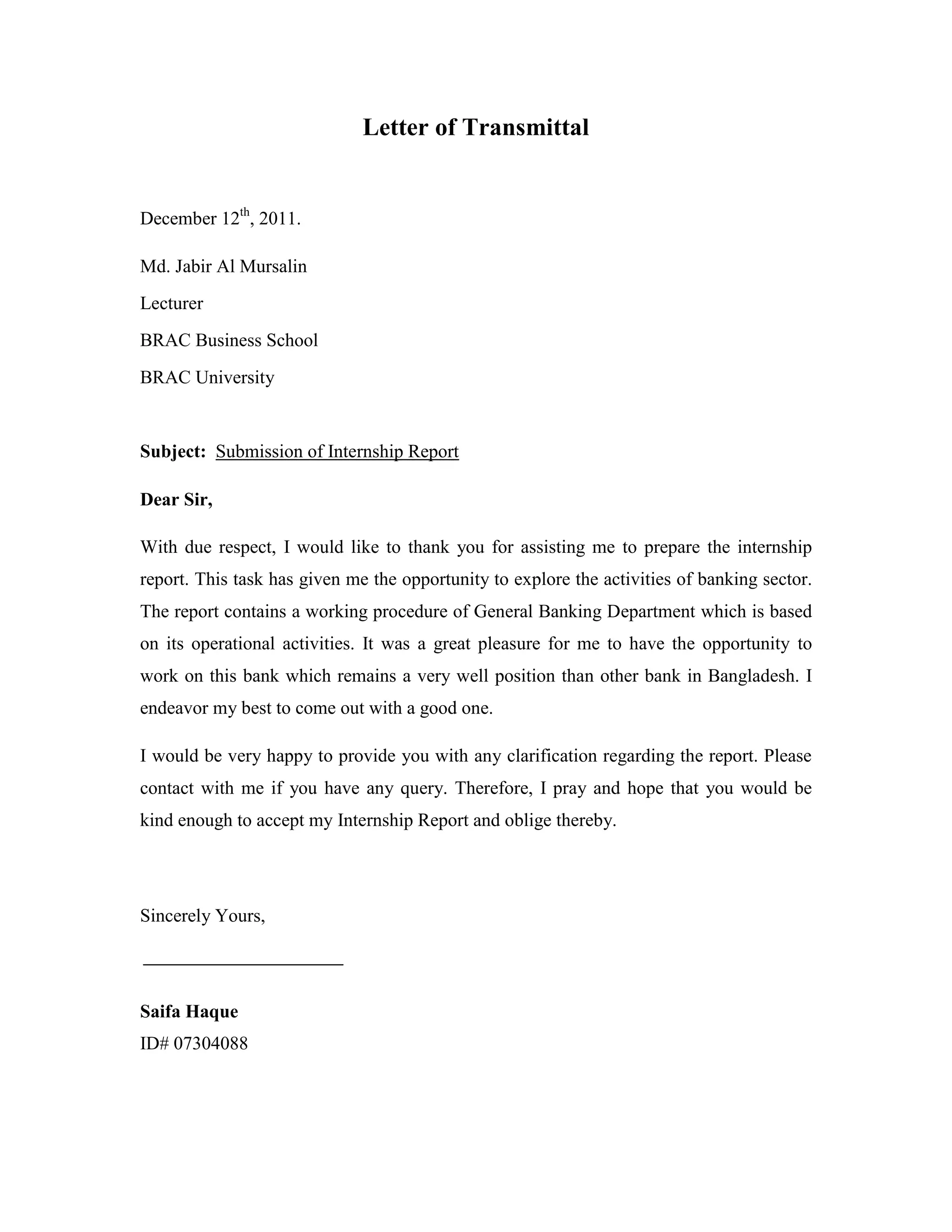 Letter of Transmittal
December 12th
, 2011.
Md. Jabir Al Mursalin
Lecturer
BRAC Business School
BRAC University
Subject: Submission of Internship Report
Dear Sir,
With due respect, I would like to thank you for assisting me to prepare the internship
report. This task has given me the opportunity to explore the activities of banking sector.
The report contains a working procedure of General Banking Department which is based
on its operational activities. It was a great pleasure for me to have the opportunity to
work on this bank which remains a very well position than other bank in Bangladesh. I
endeavor my best to come out with a good one.
I would be very happy to provide you with any clarification regarding the report. Please
contact with me if you have any query. Therefore, I pray and hope that you would be
kind enough to accept my Internship Report and oblige thereby.
Sincerely Yours,
Saifa Haque
ID# 07304088
 