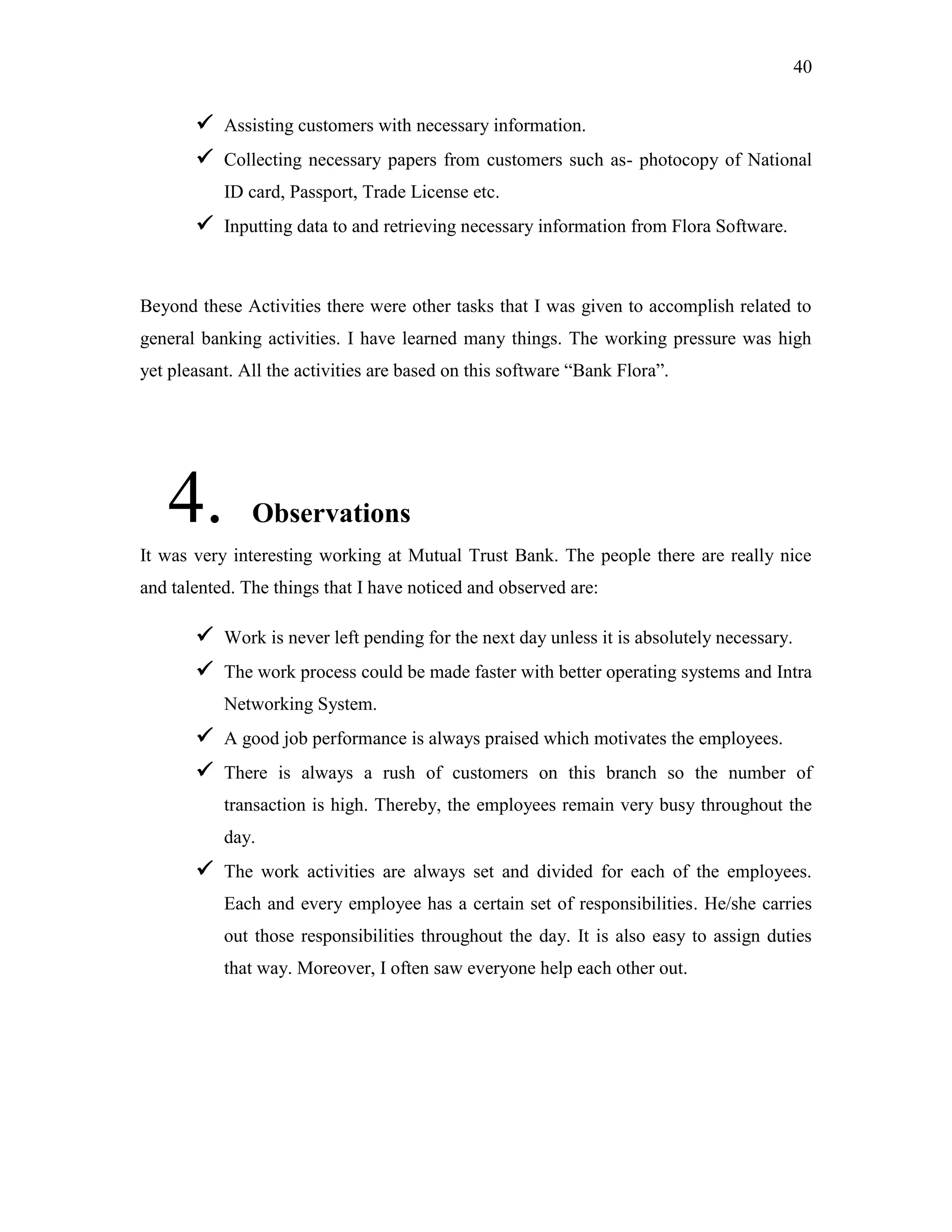 40
 Assisting customers with necessary information.
 Collecting necessary papers from customers such as- photocopy of National
ID card, Passport, Trade License etc.
 Inputting data to and retrieving necessary information from Flora Software.
Beyond these Activities there were other tasks that I was given to accomplish related to
general banking activities. I have learned many things. The working pressure was high
yet pleasant. All the activities are based on this software “Bank Flora”.
4. Observations
It was very interesting working at Mutual Trust Bank. The people there are really nice
and talented. The things that I have noticed and observed are:
 Work is never left pending for the next day unless it is absolutely necessary.
 The work process could be made faster with better operating systems and Intra
Networking System.
 A good job performance is always praised which motivates the employees.
 There is always a rush of customers on this branch so the number of
transaction is high. Thereby, the employees remain very busy throughout the
day.
 The work activities are always set and divided for each of the employees.
Each and every employee has a certain set of responsibilities. He/she carries
out those responsibilities throughout the day. It is also easy to assign duties
that way. Moreover, I often saw everyone help each other out.
 