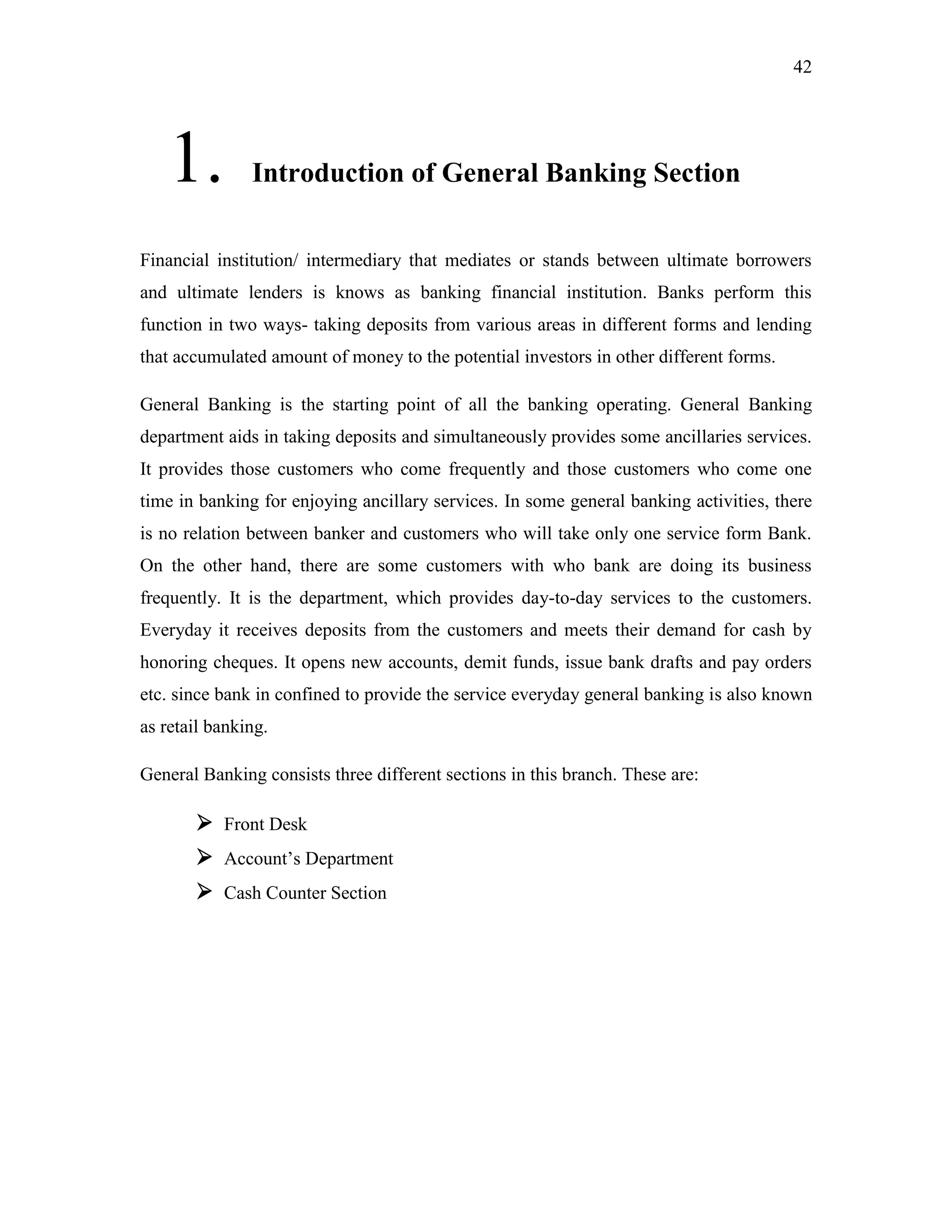 42
1. Introduction of General Banking Section
Financial institution/ intermediary that mediates or stands between ultimate borrowers
and ultimate lenders is knows as banking financial institution. Banks perform this
function in two ways- taking deposits from various areas in different forms and lending
that accumulated amount of money to the potential investors in other different forms.
General Banking is the starting point of all the banking operating. General Banking
department aids in taking deposits and simultaneously provides some ancillaries services.
It provides those customers who come frequently and those customers who come one
time in banking for enjoying ancillary services. In some general banking activities, there
is no relation between banker and customers who will take only one service form Bank.
On the other hand, there are some customers with who bank are doing its business
frequently. It is the department, which provides day-to-day services to the customers.
Everyday it receives deposits from the customers and meets their demand for cash by
honoring cheques. It opens new accounts, demit funds, issue bank drafts and pay orders
etc. since bank in confined to provide the service everyday general banking is also known
as retail banking.
General Banking consists three different sections in this branch. These are:
 Front Desk
 Account‟s Department
 Cash Counter Section
 