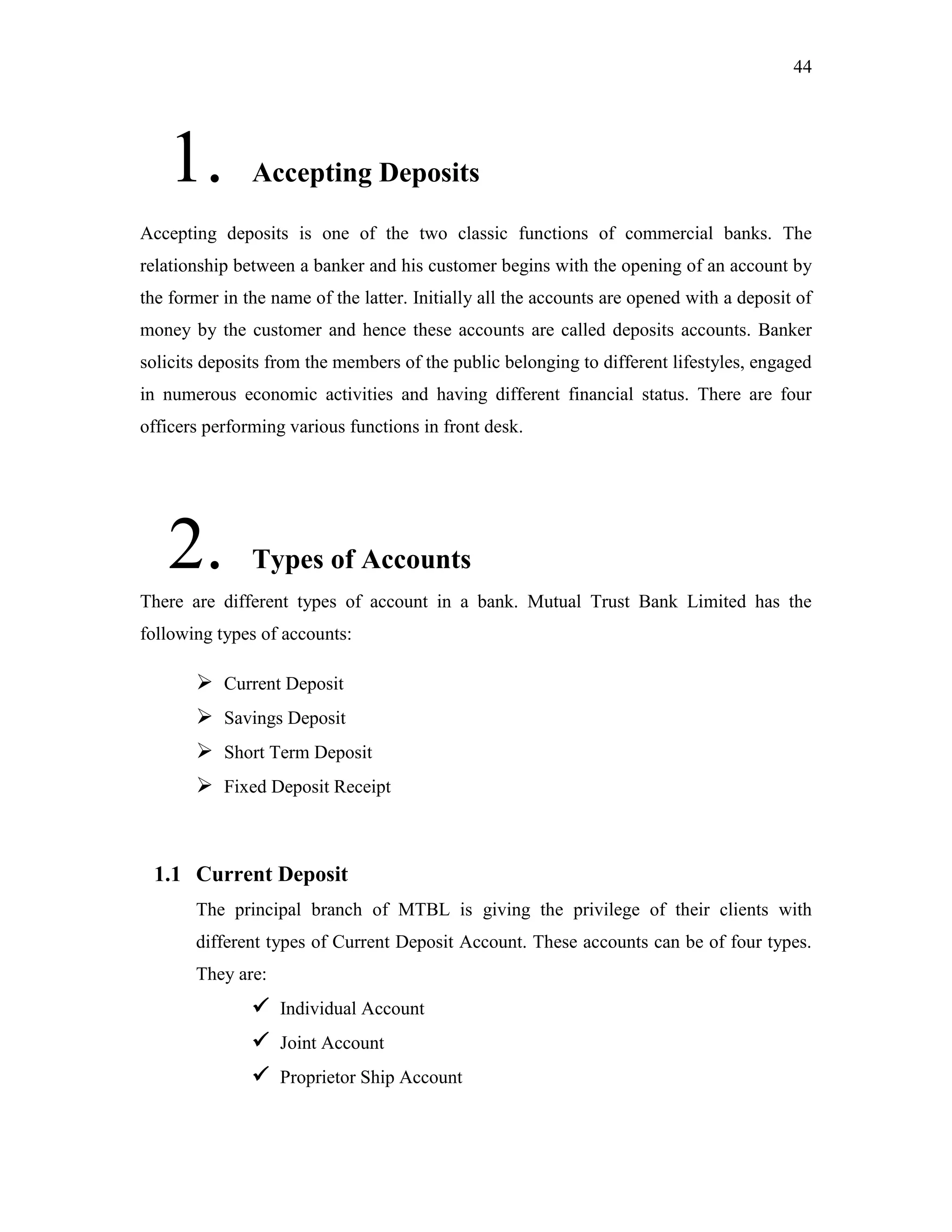 44
1. Accepting Deposits
Accepting deposits is one of the two classic functions of commercial banks. The
relationship between a banker and his customer begins with the opening of an account by
the former in the name of the latter. Initially all the accounts are opened with a deposit of
money by the customer and hence these accounts are called deposits accounts. Banker
solicits deposits from the members of the public belonging to different lifestyles, engaged
in numerous economic activities and having different financial status. There are four
officers performing various functions in front desk.
2. Types of Accounts
There are different types of account in a bank. Mutual Trust Bank Limited has the
following types of accounts:
 Current Deposit
 Savings Deposit
 Short Term Deposit
 Fixed Deposit Receipt
1.1 Current Deposit
The principal branch of MTBL is giving the privilege of their clients with
different types of Current Deposit Account. These accounts can be of four types.
They are:
 Individual Account
 Joint Account
 Proprietor Ship Account
 