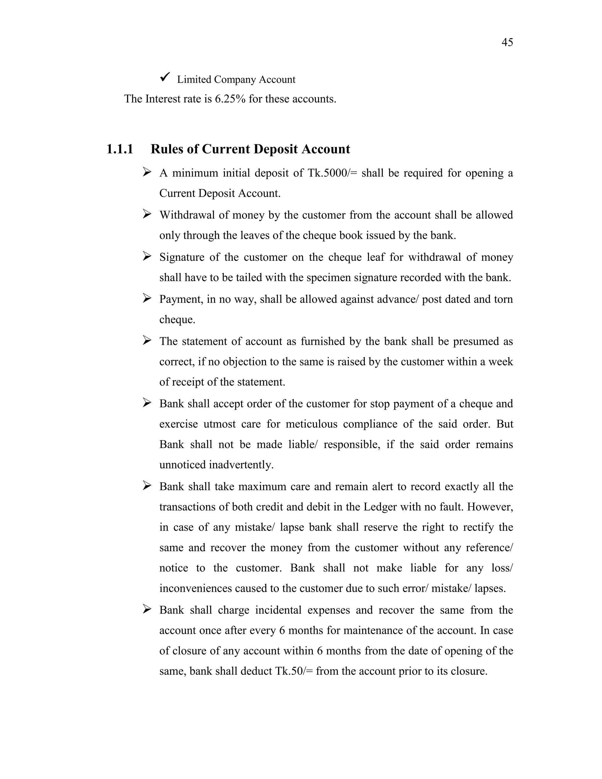 45
 Limited Company Account
The Interest rate is 6.25% for these accounts.
1.1.1 Rules of Current Deposit Account
 A minimum initial deposit of Tk.5000/= shall be required for opening a
Current Deposit Account.
 Withdrawal of money by the customer from the account shall be allowed
only through the leaves of the cheque book issued by the bank.
 Signature of the customer on the cheque leaf for withdrawal of money
shall have to be tailed with the specimen signature recorded with the bank.
 Payment, in no way, shall be allowed against advance/ post dated and torn
cheque.
 The statement of account as furnished by the bank shall be presumed as
correct, if no objection to the same is raised by the customer within a week
of receipt of the statement.
 Bank shall accept order of the customer for stop payment of a cheque and
exercise utmost care for meticulous compliance of the said order. But
Bank shall not be made liable/ responsible, if the said order remains
unnoticed inadvertently.
 Bank shall take maximum care and remain alert to record exactly all the
transactions of both credit and debit in the Ledger with no fault. However,
in case of any mistake/ lapse bank shall reserve the right to rectify the
same and recover the money from the customer without any reference/
notice to the customer. Bank shall not make liable for any loss/
inconveniences caused to the customer due to such error/ mistake/ lapses.
 Bank shall charge incidental expenses and recover the same from the
account once after every 6 months for maintenance of the account. In case
of closure of any account within 6 months from the date of opening of the
same, bank shall deduct Tk.50/= from the account prior to its closure.
 
