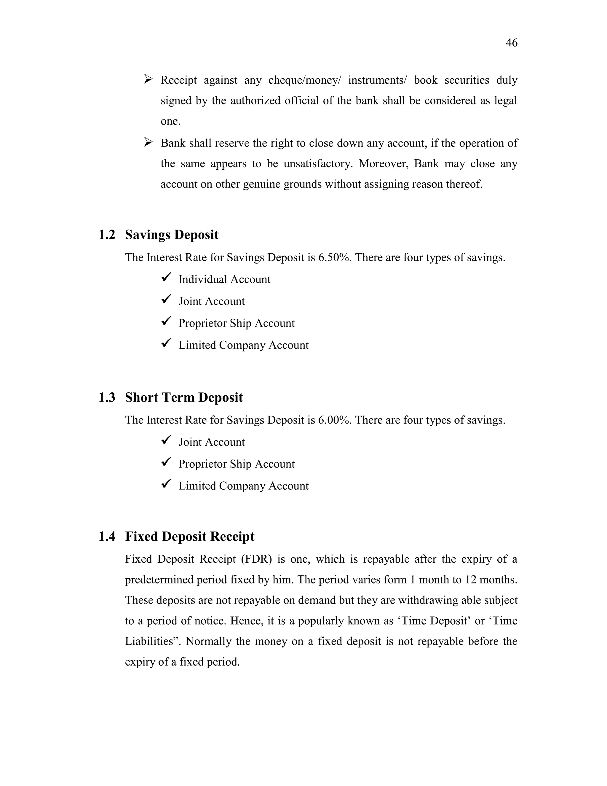 46
 Receipt against any cheque/money/ instruments/ book securities duly
signed by the authorized official of the bank shall be considered as legal
one.
 Bank shall reserve the right to close down any account, if the operation of
the same appears to be unsatisfactory. Moreover, Bank may close any
account on other genuine grounds without assigning reason thereof.
1.2 Savings Deposit
The Interest Rate for Savings Deposit is 6.50%. There are four types of savings.
 Individual Account
 Joint Account
 Proprietor Ship Account
 Limited Company Account
1.3 Short Term Deposit
The Interest Rate for Savings Deposit is 6.00%. There are four types of savings.
 Joint Account
 Proprietor Ship Account
 Limited Company Account
1.4 Fixed Deposit Receipt
Fixed Deposit Receipt (FDR) is one, which is repayable after the expiry of a
predetermined period fixed by him. The period varies form 1 month to 12 months.
These deposits are not repayable on demand but they are withdrawing able subject
to a period of notice. Hence, it is a popularly known as „Time Deposit‟ or „Time
Liabilities”. Normally the money on a fixed deposit is not repayable before the
expiry of a fixed period.
 