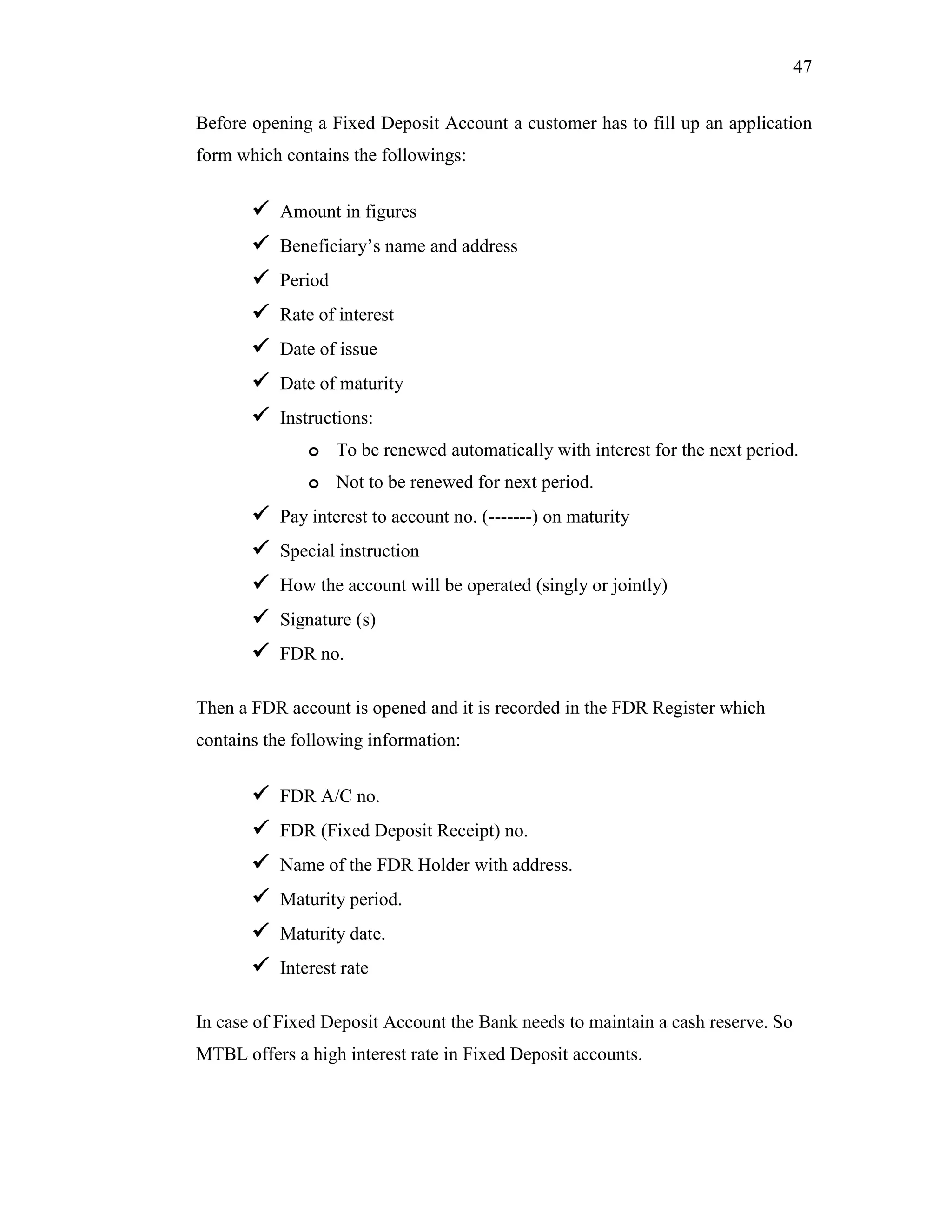 47
Before opening a Fixed Deposit Account a customer has to fill up an application
form which contains the followings:
 Amount in figures
 Beneficiary‟s name and address
 Period
 Rate of interest
 Date of issue
 Date of maturity
 Instructions:
o To be renewed automatically with interest for the next period.
o Not to be renewed for next period.
 Pay interest to account no. (-------) on maturity
 Special instruction
 How the account will be operated (singly or jointly)
 Signature (s)
 FDR no.
Then a FDR account is opened and it is recorded in the FDR Register which
contains the following information:
 FDR A/C no.
 FDR (Fixed Deposit Receipt) no.
 Name of the FDR Holder with address.
 Maturity period.
 Maturity date.
 Interest rate
In case of Fixed Deposit Account the Bank needs to maintain a cash reserve. So
MTBL offers a high interest rate in Fixed Deposit accounts.
 