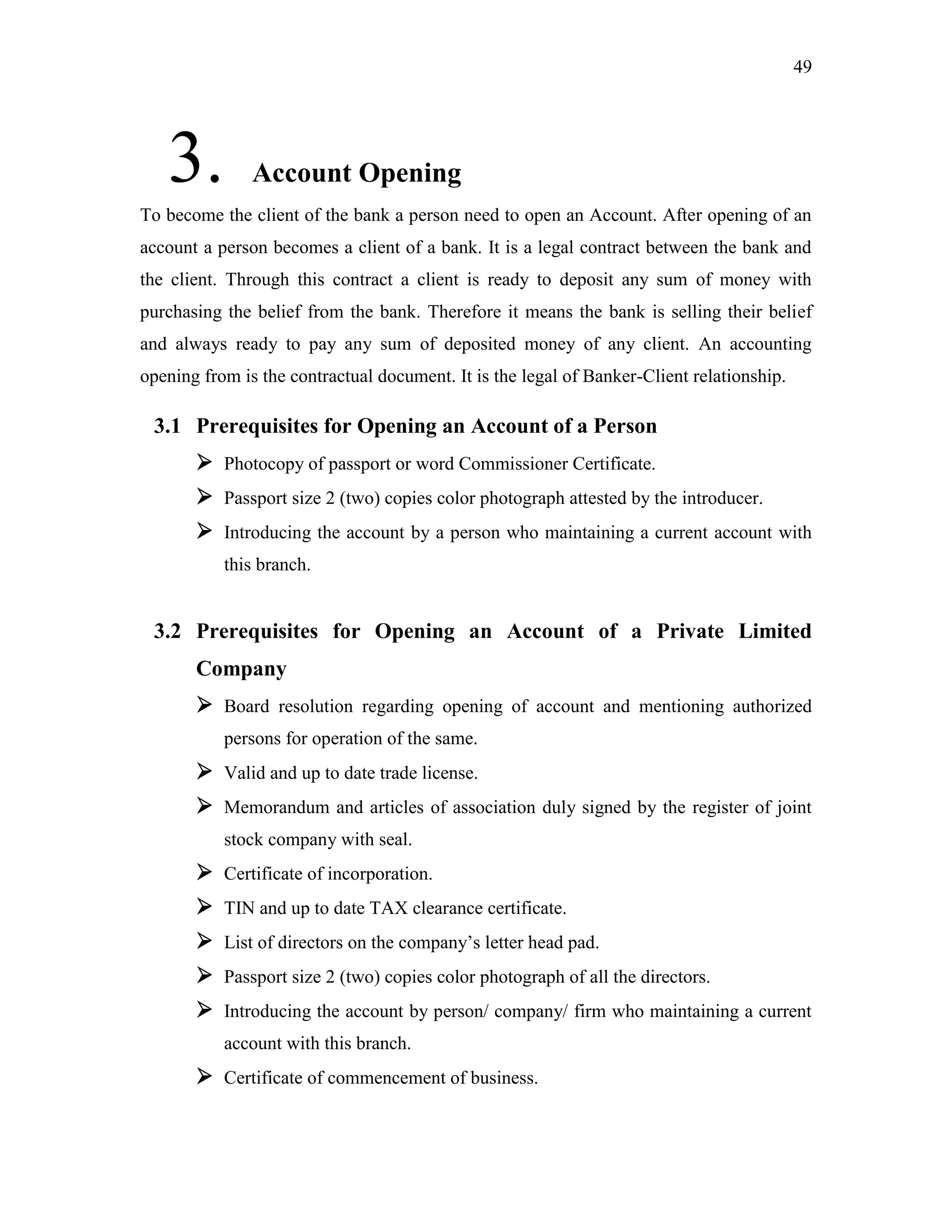 49
3. Account Opening
To become the client of the bank a person need to open an Account. After opening of an
account a person becomes a client of a bank. It is a legal contract between the bank and
the client. Through this contract a client is ready to deposit any sum of money with
purchasing the belief from the bank. Therefore it means the bank is selling their belief
and always ready to pay any sum of deposited money of any client. An accounting
opening from is the contractual document. It is the legal of Banker-Client relationship.
3.1 Prerequisites for Opening an Account of a Person
 Photocopy of passport or word Commissioner Certificate.
 Passport size 2 (two) copies color photograph attested by the introducer.
 Introducing the account by a person who maintaining a current account with
this branch.
3.2 Prerequisites for Opening an Account of a Private Limited
Company
 Board resolution regarding opening of account and mentioning authorized
persons for operation of the same.
 Valid and up to date trade license.
 Memorandum and articles of association duly signed by the register of joint
stock company with seal.
 Certificate of incorporation.
 TIN and up to date TAX clearance certificate.
 List of directors on the company‟s letter head pad.
 Passport size 2 (two) copies color photograph of all the directors.
 Introducing the account by person/ company/ firm who maintaining a current
account with this branch.
 Certificate of commencement of business.
 