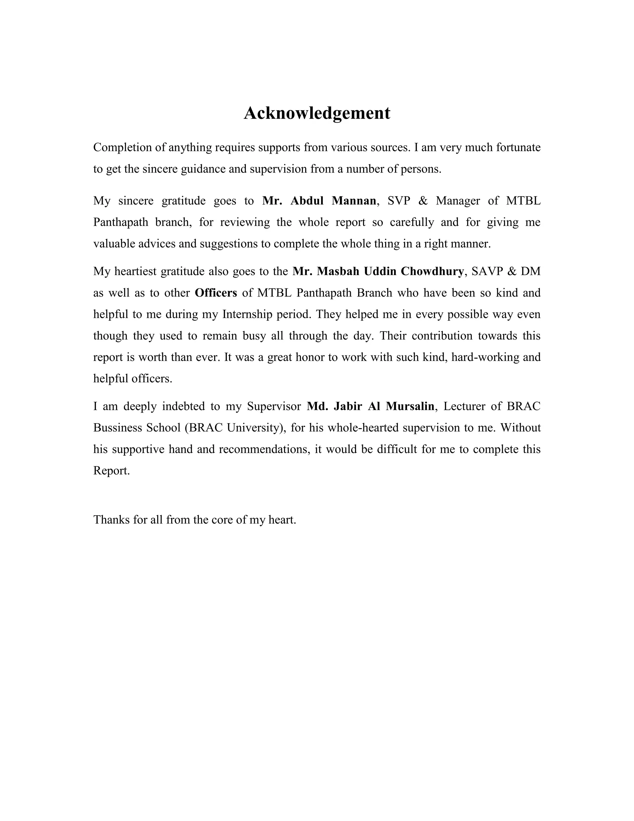 Acknowledgement
Completion of anything requires supports from various sources. I am very much fortunate
to get the sincere guidance and supervision from a number of persons.
My sincere gratitude goes to Mr. Abdul Mannan, SVP & Manager of MTBL
Panthapath branch, for reviewing the whole report so carefully and for giving me
valuable advices and suggestions to complete the whole thing in a right manner.
My heartiest gratitude also goes to the Mr. Masbah Uddin Chowdhury, SAVP & DM
as well as to other Officers of MTBL Panthapath Branch who have been so kind and
helpful to me during my Internship period. They helped me in every possible way even
though they used to remain busy all through the day. Their contribution towards this
report is worth than ever. It was a great honor to work with such kind, hard-working and
helpful officers.
I am deeply indebted to my Supervisor Md. Jabir Al Mursalin, Lecturer of BRAC
Bussiness School (BRAC University), for his whole-hearted supervision to me. Without
his supportive hand and recommendations, it would be difficult for me to complete this
Report.
Thanks for all from the core of my heart.
 