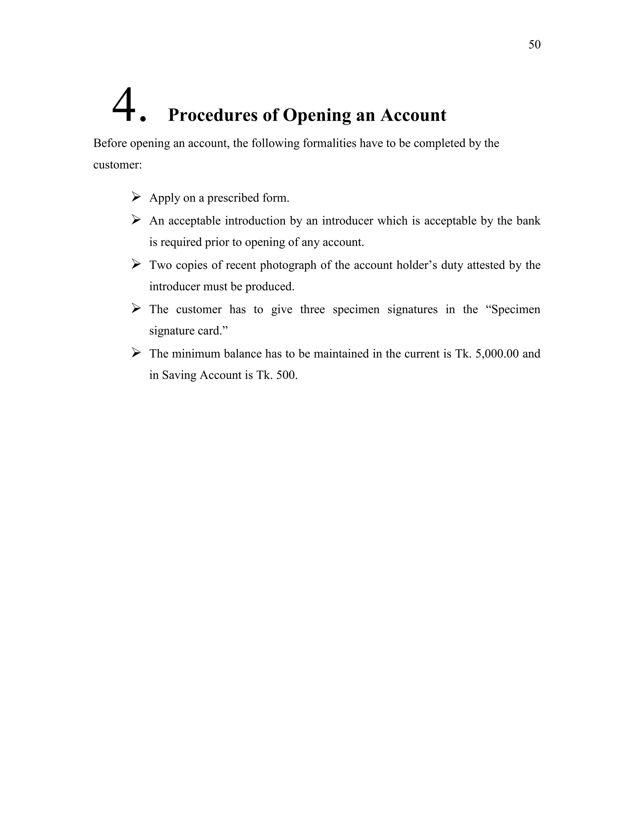 50
4. Procedures of Opening an Account
Before opening an account, the following formalities have to be completed by the
customer:
 Apply on a prescribed form.
 An acceptable introduction by an introducer which is acceptable by the bank
is required prior to opening of any account.
 Two copies of recent photograph of the account holder‟s duty attested by the
introducer must be produced.
 The customer has to give three specimen signatures in the “Specimen
signature card.”
 The minimum balance has to be maintained in the current is Tk. 5,000.00 and
in Saving Account is Tk. 500.
 