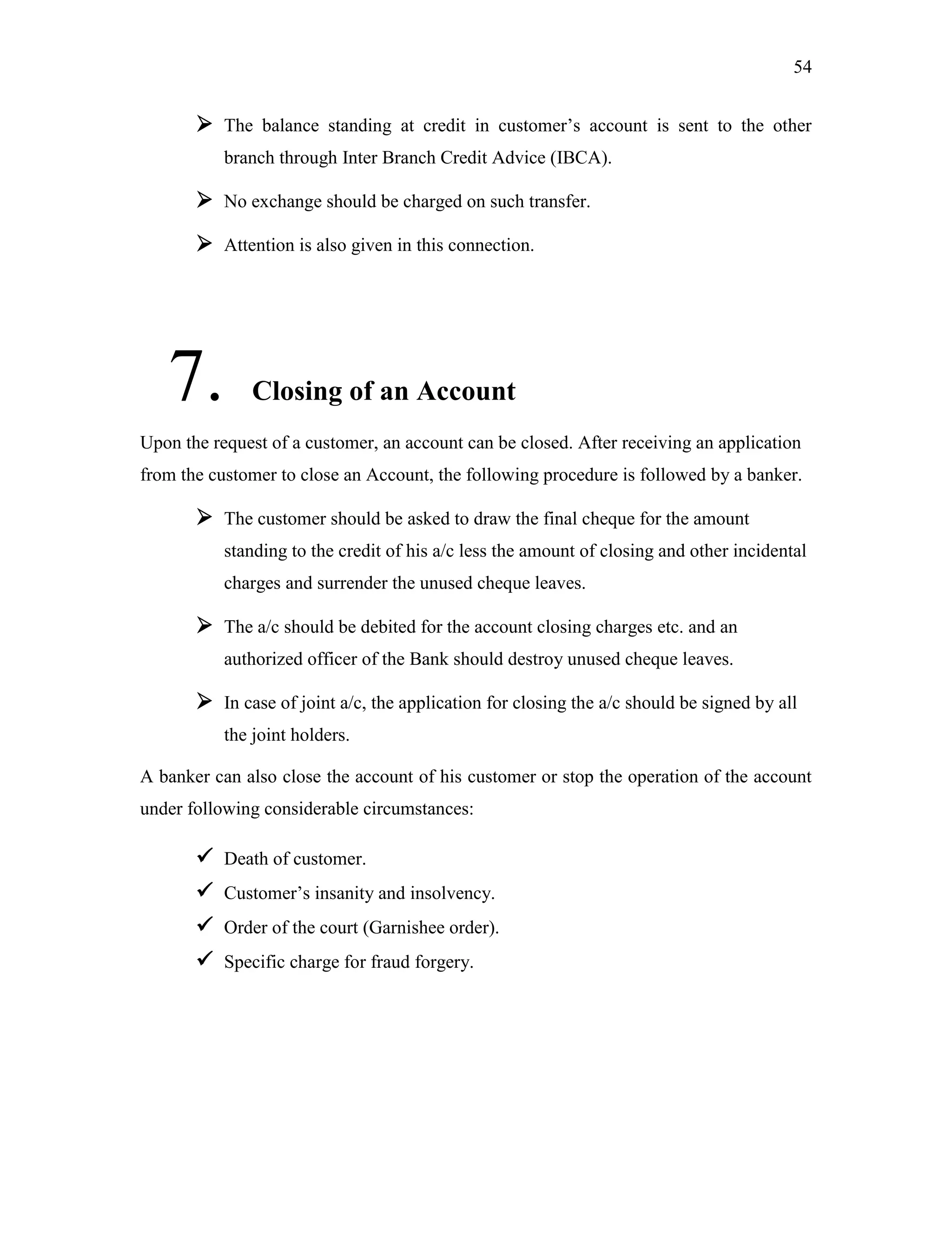 54
 The balance standing at credit in customer‟s account is sent to the other
branch through Inter Branch Credit Advice (IBCA).
 No exchange should be charged on such transfer.
 Attention is also given in this connection.
7. Closing of an Account
Upon the request of a customer, an account can be closed. After receiving an application
from the customer to close an Account, the following procedure is followed by a banker.
 The customer should be asked to draw the final cheque for the amount
standing to the credit of his a/c less the amount of closing and other incidental
charges and surrender the unused cheque leaves.
 The a/c should be debited for the account closing charges etc. and an
authorized officer of the Bank should destroy unused cheque leaves.
 In case of joint a/c, the application for closing the a/c should be signed by all
the joint holders.
A banker can also close the account of his customer or stop the operation of the account
under following considerable circumstances:
 Death of customer.
 Customer‟s insanity and insolvency.
 Order of the court (Garnishee order).
 Specific charge for fraud forgery.
 