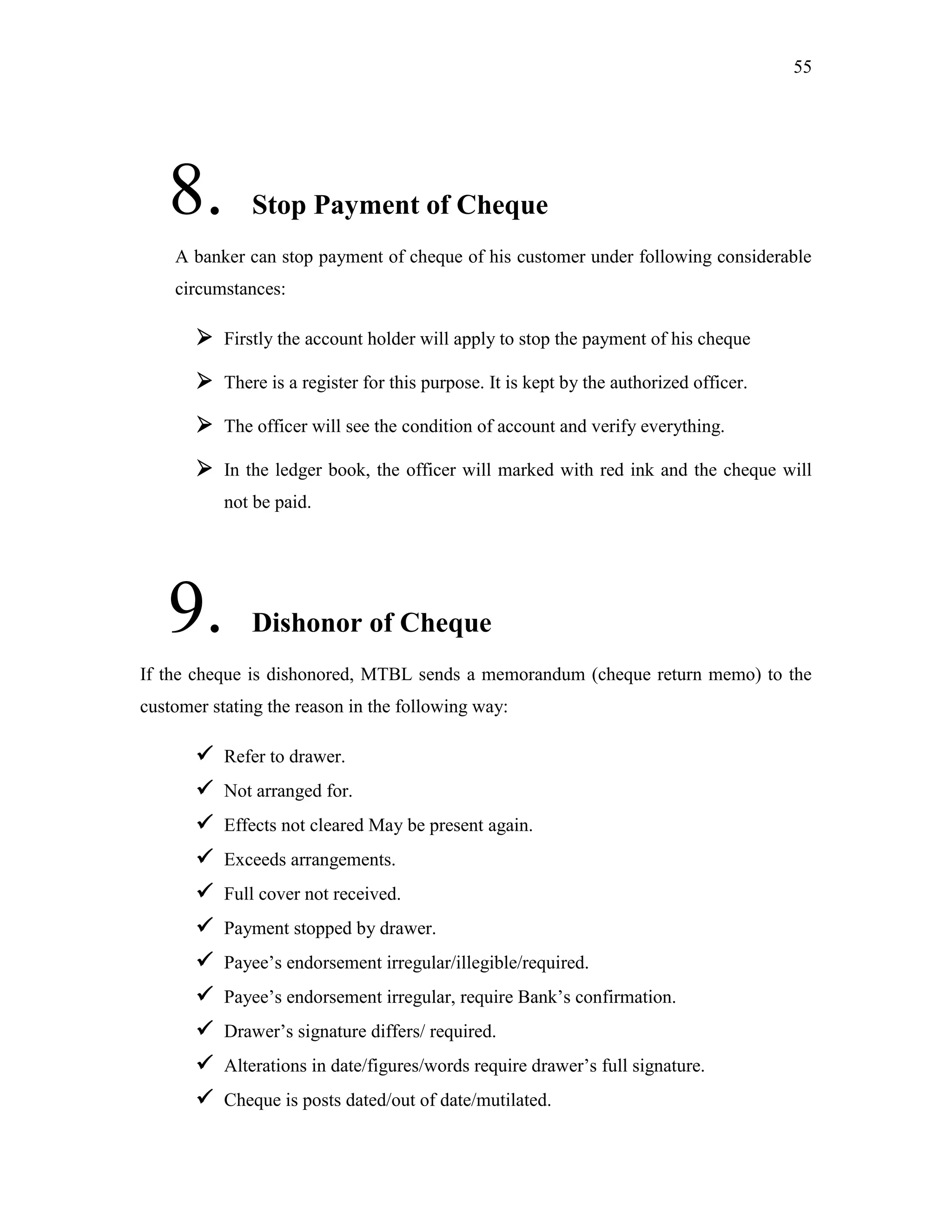 55
8. Stop Payment of Cheque
A banker can stop payment of cheque of his customer under following considerable
circumstances:
 Firstly the account holder will apply to stop the payment of his cheque
 There is a register for this purpose. It is kept by the authorized officer.
 The officer will see the condition of account and verify everything.
 In the ledger book, the officer will marked with red ink and the cheque will
not be paid.
9. Dishonor of Cheque
If the cheque is dishonored, MTBL sends a memorandum (cheque return memo) to the
customer stating the reason in the following way:
 Refer to drawer.
 Not arranged for.
 Effects not cleared May be present again.
 Exceeds arrangements.
 Full cover not received.
 Payment stopped by drawer.
 Payee‟s endorsement irregular/illegible/required.
 Payee‟s endorsement irregular, require Bank‟s confirmation.
 Drawer‟s signature differs/ required.
 Alterations in date/figures/words require drawer‟s full signature.
 Cheque is posts dated/out of date/mutilated.
 