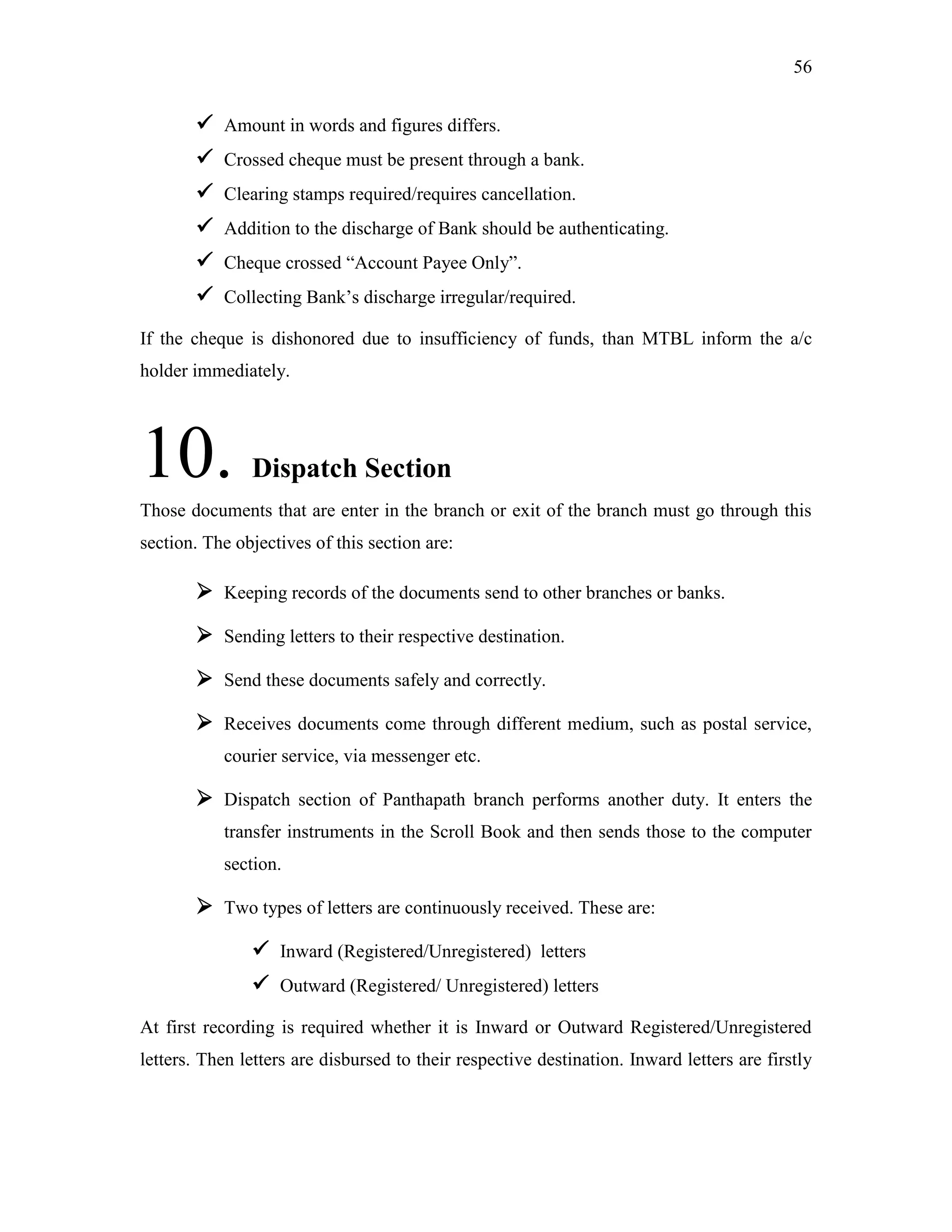56
 Amount in words and figures differs.
 Crossed cheque must be present through a bank.
 Clearing stamps required/requires cancellation.
 Addition to the discharge of Bank should be authenticating.
 Cheque crossed “Account Payee Only”.
 Collecting Bank‟s discharge irregular/required.
If the cheque is dishonored due to insufficiency of funds, than MTBL inform the a/c
holder immediately.
10. Dispatch Section
Those documents that are enter in the branch or exit of the branch must go through this
section. The objectives of this section are:
 Keeping records of the documents send to other branches or banks.
 Sending letters to their respective destination.
 Send these documents safely and correctly.
 Receives documents come through different medium, such as postal service,
courier service, via messenger etc.
 Dispatch section of Panthapath branch performs another duty. It enters the
transfer instruments in the Scroll Book and then sends those to the computer
section.
 Two types of letters are continuously received. These are:
 Inward (Registered/Unregistered) letters
 Outward (Registered/ Unregistered) letters
At first recording is required whether it is Inward or Outward Registered/Unregistered
letters. Then letters are disbursed to their respective destination. Inward letters are firstly
 