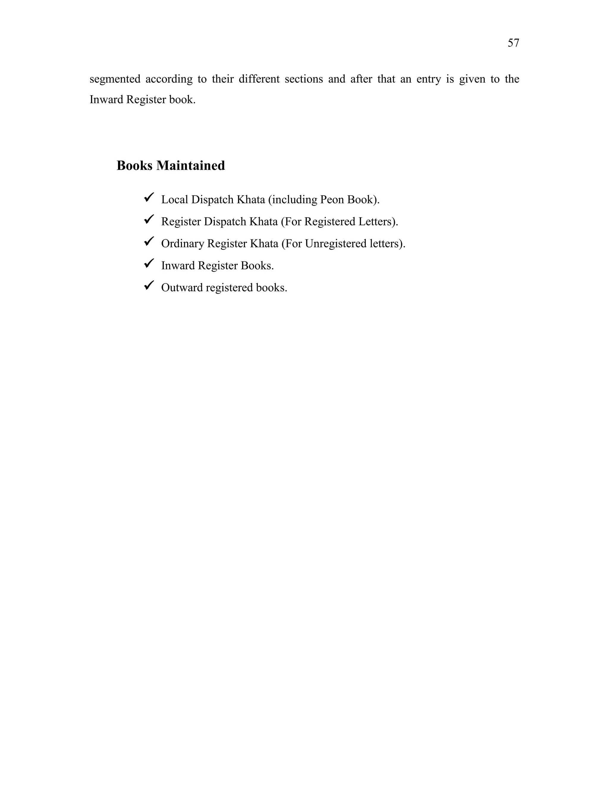 57
segmented according to their different sections and after that an entry is given to the
Inward Register book.
Books Maintained
 Local Dispatch Khata (including Peon Book).
 Register Dispatch Khata (For Registered Letters).
 Ordinary Register Khata (For Unregistered letters).
 Inward Register Books.
 Outward registered books.
 