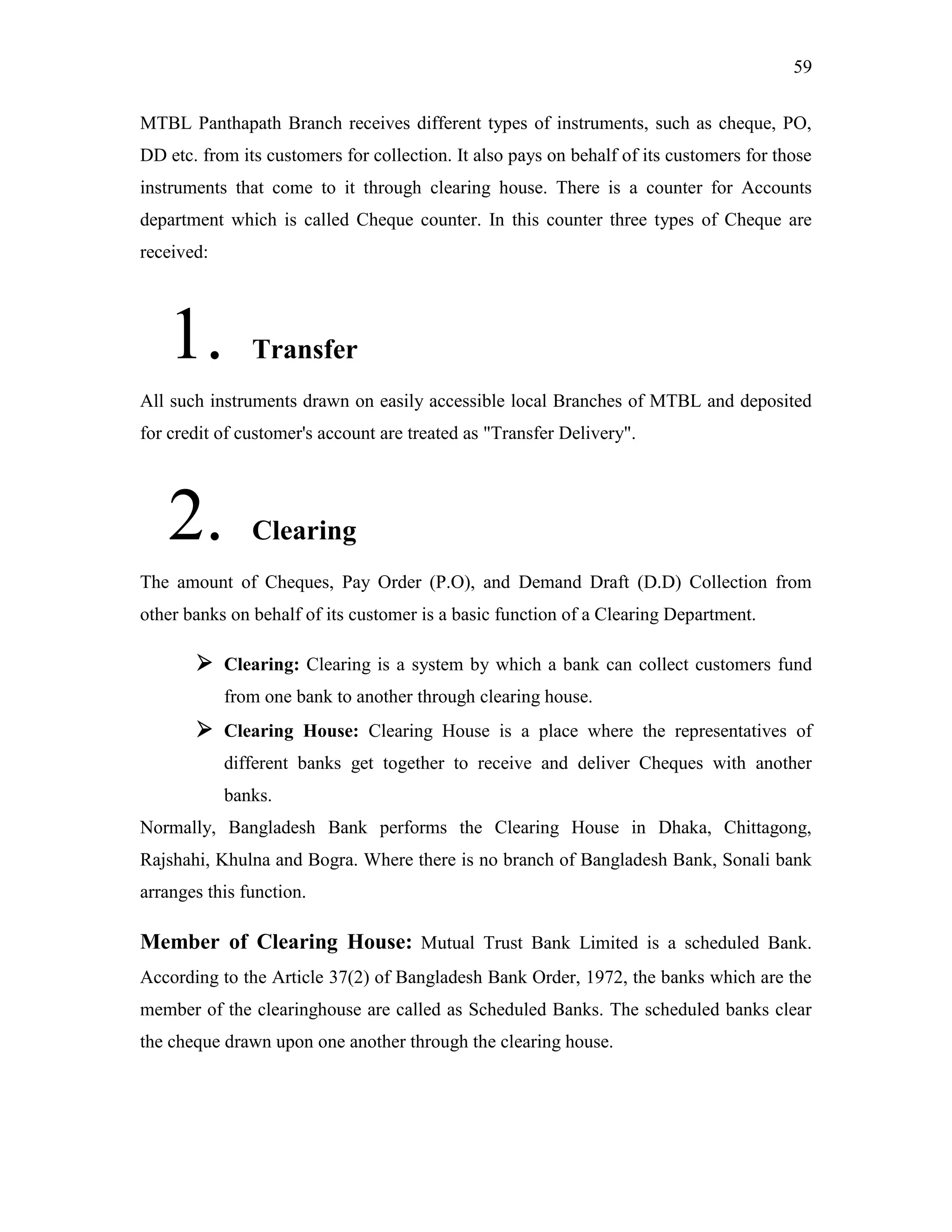 59
MTBL Panthapath Branch receives different types of instruments, such as cheque, PO,
DD etc. from its customers for collection. It also pays on behalf of its customers for those
instruments that come to it through clearing house. There is a counter for Accounts
department which is called Cheque counter. In this counter three types of Cheque are
received:
1. Transfer
All such instruments drawn on easily accessible local Branches of MTBL and deposited
for credit of customer's account are treated as "Transfer Delivery".
2. Clearing
The amount of Cheques, Pay Order (P.O), and Demand Draft (D.D) Collection from
other banks on behalf of its customer is a basic function of a Clearing Department.
 Clearing: Clearing is a system by which a bank can collect customers fund
from one bank to another through clearing house.
 Clearing House: Clearing House is a place where the representatives of
different banks get together to receive and deliver Cheques with another
banks.
Normally, Bangladesh Bank performs the Clearing House in Dhaka, Chittagong,
Rajshahi, Khulna and Bogra. Where there is no branch of Bangladesh Bank, Sonali bank
arranges this function.
Member of Clearing House: Mutual Trust Bank Limited is a scheduled Bank.
According to the Article 37(2) of Bangladesh Bank Order, 1972, the banks which are the
member of the clearinghouse are called as Scheduled Banks. The scheduled banks clear
the cheque drawn upon one another through the clearing house.
 