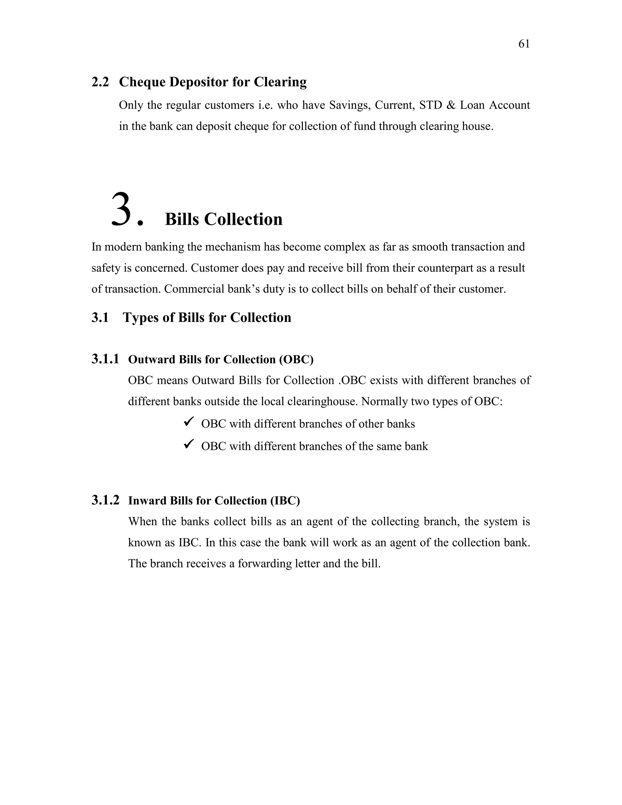 61
2.2 Cheque Depositor for Clearing
Only the regular customers i.e. who have Savings, Current, STD & Loan Account
in the bank can deposit cheque for collection of fund through clearing house.
3. Bills Collection
In modern banking the mechanism has become complex as far as smooth transaction and
safety is concerned. Customer does pay and receive bill from their counterpart as a result
of transaction. Commercial bank‟s duty is to collect bills on behalf of their customer.
3.1 Types of Bills for Collection
3.1.1 Outward Bills for Collection (OBC)
OBC means Outward Bills for Collection .OBC exists with different branches of
different banks outside the local clearinghouse. Normally two types of OBC:
 OBC with different branches of other banks
 OBC with different branches of the same bank
3.1.2 Inward Bills for Collection (IBC)
When the banks collect bills as an agent of the collecting branch, the system is
known as IBC. In this case the bank will work as an agent of the collection bank.
The branch receives a forwarding letter and the bill.
 