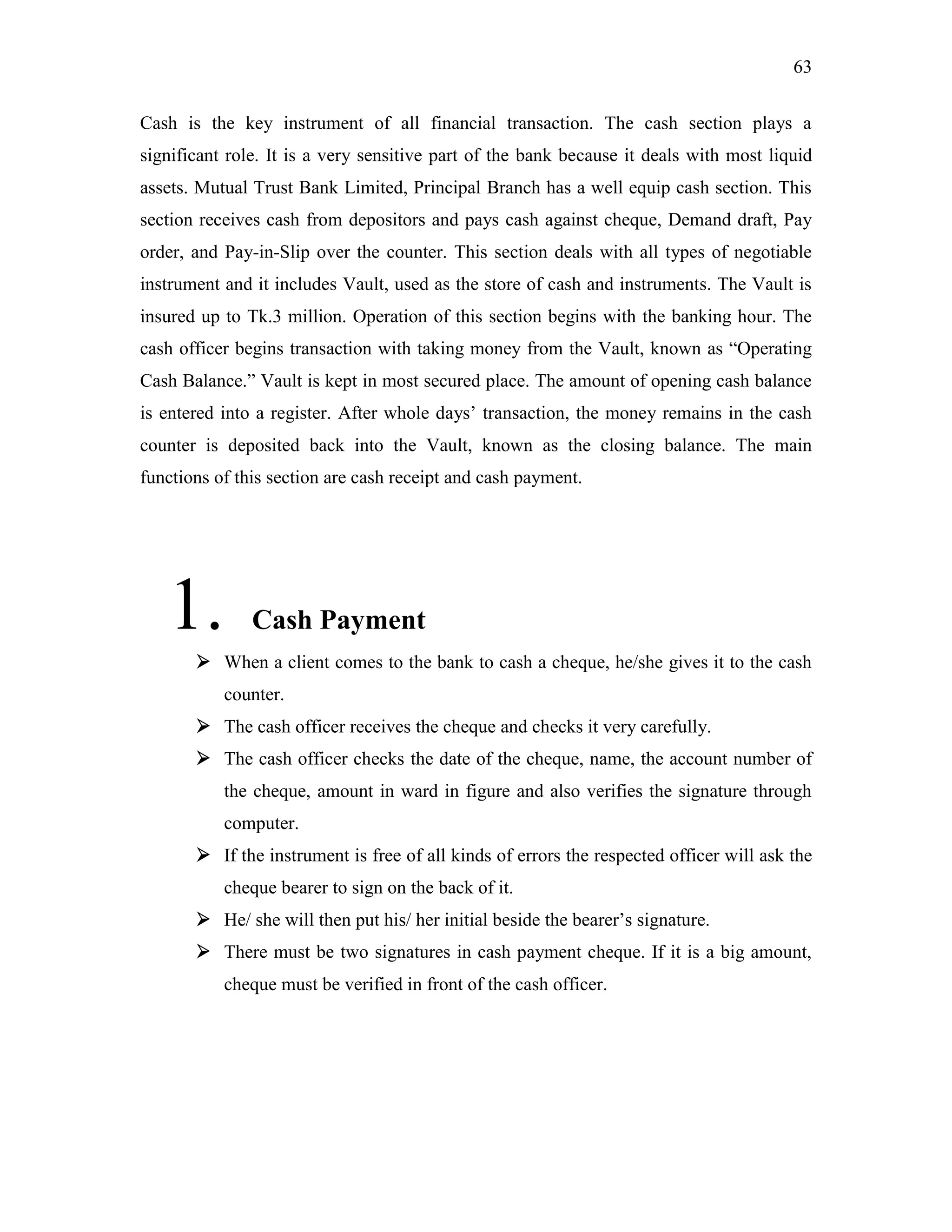 63
Cash is the key instrument of all financial transaction. The cash section plays a
significant role. It is a very sensitive part of the bank because it deals with most liquid
assets. Mutual Trust Bank Limited, Principal Branch has a well equip cash section. This
section receives cash from depositors and pays cash against cheque, Demand draft, Pay
order, and Pay-in-Slip over the counter. This section deals with all types of negotiable
instrument and it includes Vault, used as the store of cash and instruments. The Vault is
insured up to Tk.3 million. Operation of this section begins with the banking hour. The
cash officer begins transaction with taking money from the Vault, known as “Operating
Cash Balance.” Vault is kept in most secured place. The amount of opening cash balance
is entered into a register. After whole days‟ transaction, the money remains in the cash
counter is deposited back into the Vault, known as the closing balance. The main
functions of this section are cash receipt and cash payment.
1. Cash Payment
 When a client comes to the bank to cash a cheque, he/she gives it to the cash
counter.
 The cash officer receives the cheque and checks it very carefully.
 The cash officer checks the date of the cheque, name, the account number of
the cheque, amount in ward in figure and also verifies the signature through
computer.
 If the instrument is free of all kinds of errors the respected officer will ask the
cheque bearer to sign on the back of it.
 He/ she will then put his/ her initial beside the bearer‟s signature.
 There must be two signatures in cash payment cheque. If it is a big amount,
cheque must be verified in front of the cash officer.
 