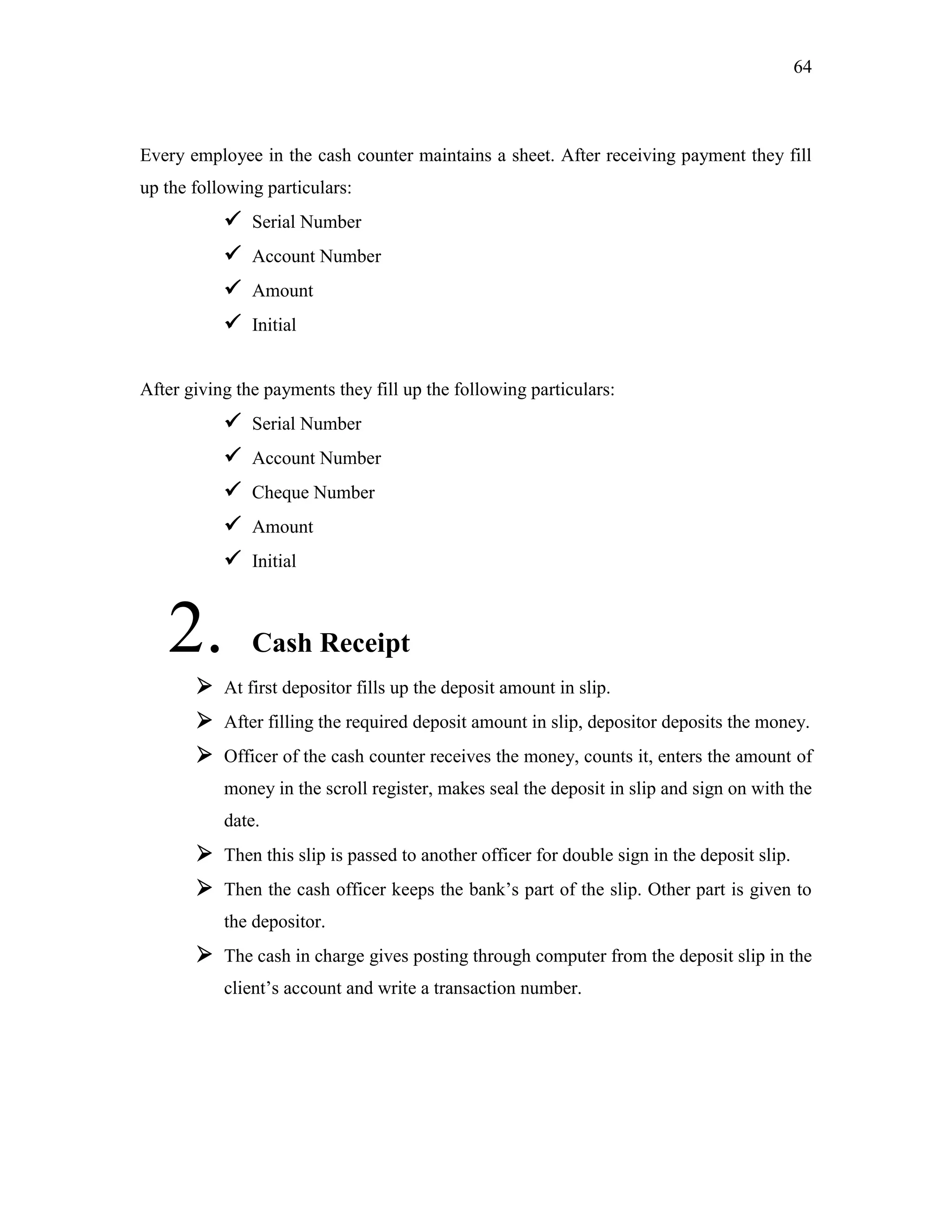 64
Every employee in the cash counter maintains a sheet. After receiving payment they fill
up the following particulars:
 Serial Number
 Account Number
 Amount
 Initial
After giving the payments they fill up the following particulars:
 Serial Number
 Account Number
 Cheque Number
 Amount
 Initial
2. Cash Receipt
 At first depositor fills up the deposit amount in slip.
 After filling the required deposit amount in slip, depositor deposits the money.
 Officer of the cash counter receives the money, counts it, enters the amount of
money in the scroll register, makes seal the deposit in slip and sign on with the
date.
 Then this slip is passed to another officer for double sign in the deposit slip.
 Then the cash officer keeps the bank‟s part of the slip. Other part is given to
the depositor.
 The cash in charge gives posting through computer from the deposit slip in the
client‟s account and write a transaction number.
 