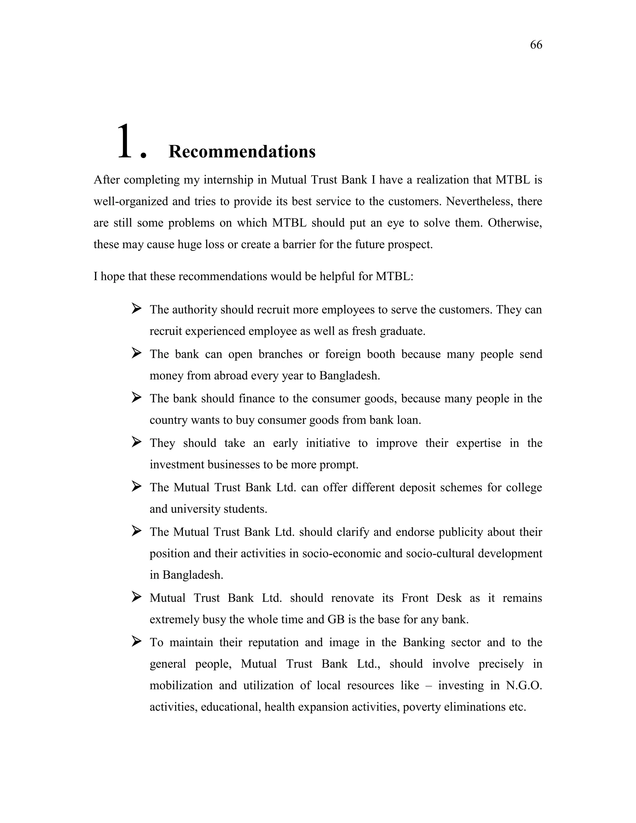 66
1. Recommendations
After completing my internship in Mutual Trust Bank I have a realization that MTBL is
well-organized and tries to provide its best service to the customers. Nevertheless, there
are still some problems on which MTBL should put an eye to solve them. Otherwise,
these may cause huge loss or create a barrier for the future prospect.
I hope that these recommendations would be helpful for MTBL:
 The authority should recruit more employees to serve the customers. They can
recruit experienced employee as well as fresh graduate.
 The bank can open branches or foreign booth because many people send
money from abroad every year to Bangladesh.
 The bank should finance to the consumer goods, because many people in the
country wants to buy consumer goods from bank loan.
 They should take an early initiative to improve their expertise in the
investment businesses to be more prompt.
 The Mutual Trust Bank Ltd. can offer different deposit schemes for college
and university students.
 The Mutual Trust Bank Ltd. should clarify and endorse publicity about their
position and their activities in socio-economic and socio-cultural development
in Bangladesh.
 Mutual Trust Bank Ltd. should renovate its Front Desk as it remains
extremely busy the whole time and GB is the base for any bank.
 To maintain their reputation and image in the Banking sector and to the
general people, Mutual Trust Bank Ltd., should involve precisely in
mobilization and utilization of local resources like – investing in N.G.O.
activities, educational, health expansion activities, poverty eliminations etc.
 