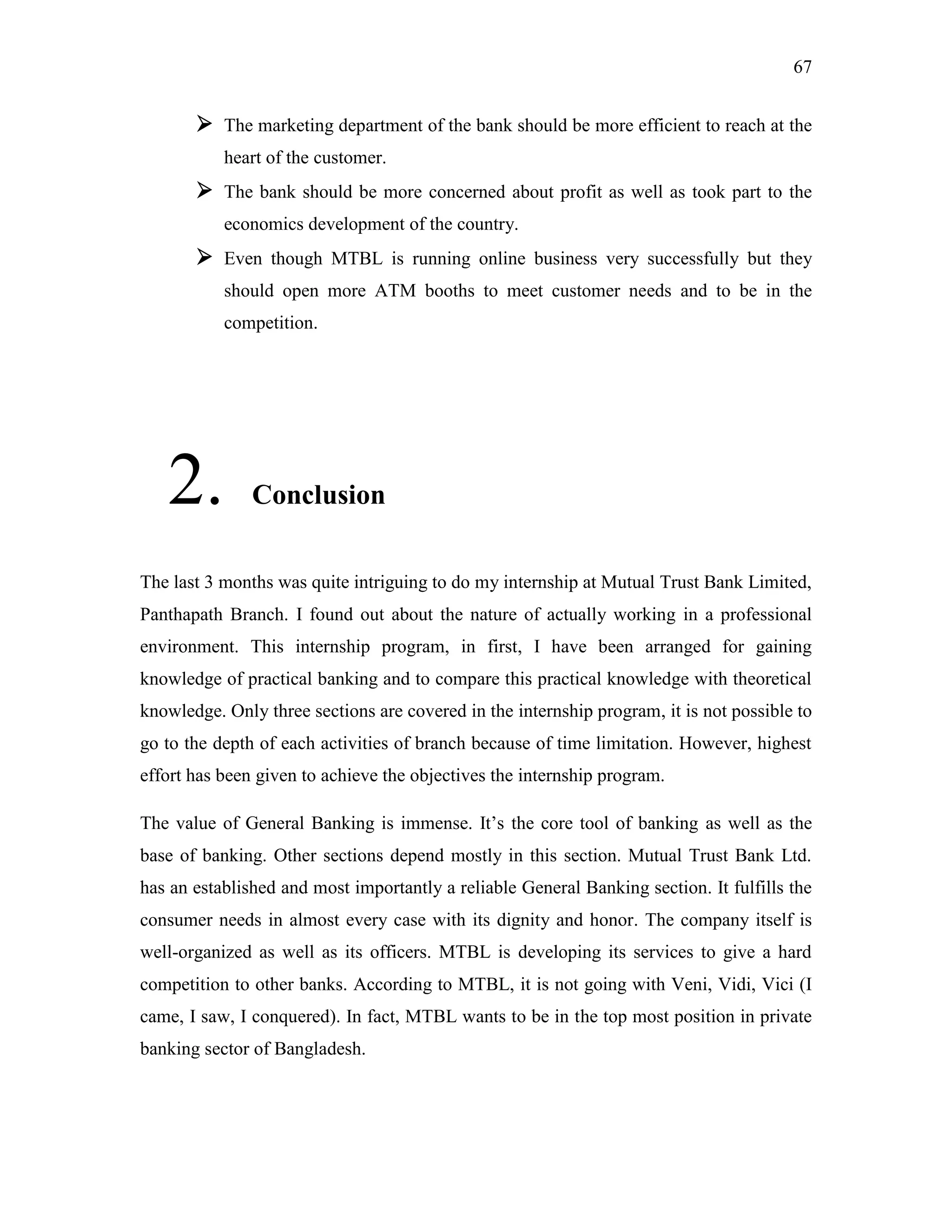 67
 The marketing department of the bank should be more efficient to reach at the
heart of the customer.
 The bank should be more concerned about profit as well as took part to the
economics development of the country.
 Even though MTBL is running online business very successfully but they
should open more ATM booths to meet customer needs and to be in the
competition.
2. Conclusion
The last 3 months was quite intriguing to do my internship at Mutual Trust Bank Limited,
Panthapath Branch. I found out about the nature of actually working in a professional
environment. This internship program, in first, I have been arranged for gaining
knowledge of practical banking and to compare this practical knowledge with theoretical
knowledge. Only three sections are covered in the internship program, it is not possible to
go to the depth of each activities of branch because of time limitation. However, highest
effort has been given to achieve the objectives the internship program.
The value of General Banking is immense. It‟s the core tool of banking as well as the
base of banking. Other sections depend mostly in this section. Mutual Trust Bank Ltd.
has an established and most importantly a reliable General Banking section. It fulfills the
consumer needs in almost every case with its dignity and honor. The company itself is
well-organized as well as its officers. MTBL is developing its services to give a hard
competition to other banks. According to MTBL, it is not going with Veni, Vidi, Vici (I
came, I saw, I conquered). In fact, MTBL wants to be in the top most position in private
banking sector of Bangladesh.
 