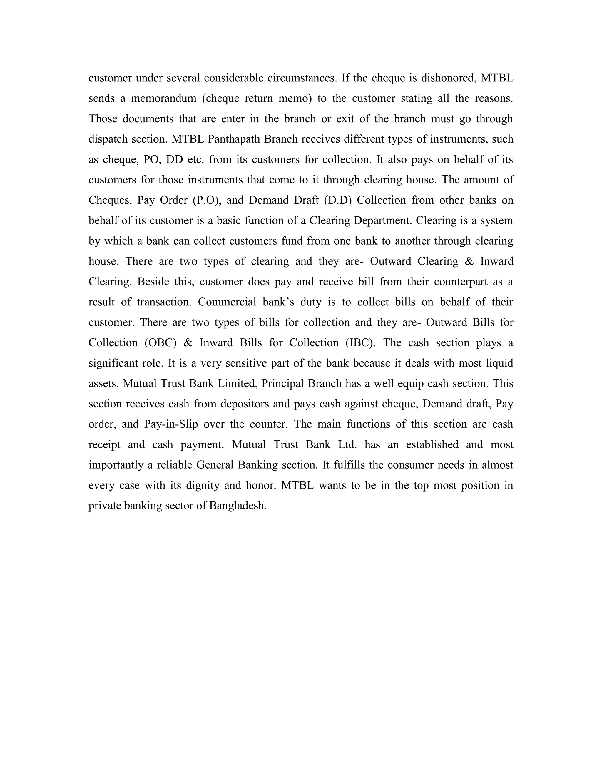 customer under several considerable circumstances. If the cheque is dishonored, MTBL
sends a memorandum (cheque return memo) to the customer stating all the reasons.
Those documents that are enter in the branch or exit of the branch must go through
dispatch section. MTBL Panthapath Branch receives different types of instruments, such
as cheque, PO, DD etc. from its customers for collection. It also pays on behalf of its
customers for those instruments that come to it through clearing house. The amount of
Cheques, Pay Order (P.O), and Demand Draft (D.D) Collection from other banks on
behalf of its customer is a basic function of a Clearing Department. Clearing is a system
by which a bank can collect customers fund from one bank to another through clearing
house. There are two types of clearing and they are- Outward Clearing & Inward
Clearing. Beside this, customer does pay and receive bill from their counterpart as a
result of transaction. Commercial bank‟s duty is to collect bills on behalf of their
customer. There are two types of bills for collection and they are- Outward Bills for
Collection (OBC) & Inward Bills for Collection (IBC). The cash section plays a
significant role. It is a very sensitive part of the bank because it deals with most liquid
assets. Mutual Trust Bank Limited, Principal Branch has a well equip cash section. This
section receives cash from depositors and pays cash against cheque, Demand draft, Pay
order, and Pay-in-Slip over the counter. The main functions of this section are cash
receipt and cash payment. Mutual Trust Bank Ltd. has an established and most
importantly a reliable General Banking section. It fulfills the consumer needs in almost
every case with its dignity and honor. MTBL wants to be in the top most position in
private banking sector of Bangladesh.
 