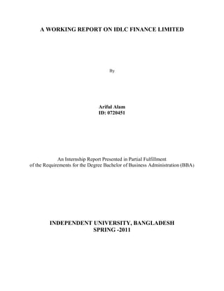 A WORKING REPORT ON IDLC FINANCE LIMITED 
By 
Ariful Alam 
ID: 0720451 
An Internship Report Presented in Partial Fulfillment 
of the Requirements for the Degree Bachelor of Business Administration (BBA) 
INDEPENDENT UNIVERSITY, BANGLADESH 
SPRING -2011 
 