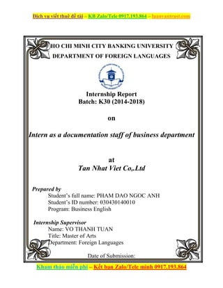 Dịch vụ viết thuê đề tài – KB Zalo/Tele 0917.193.864 – luanvantrust.com
Kham thảo miễn phí – Kết bạn Zalo/Tele mình 0917.193.864
HO CHI MINH CITY BANKING UNIVERSITY
DEPARTMENT OF FOREIGN LANGUAGES
Internship Report
Batch: K30 (2014-2018)
on
Intern as a documentation staff of business department
at
Tan Nhat Viet Co,.Ltd
Prepared by
Student’s full name: PHAM DAO NGOC ANH
Student’s ID number: 030430140010
Program: Business English
Internship Supervisor
Name: VO THANH TUAN
Title: Master of Arts
Department: Foreign Languages
Date of Submission:
 