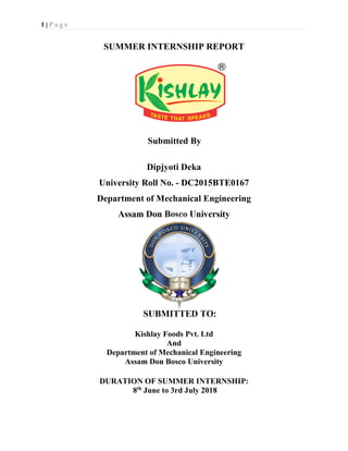 1 | P a g e
SUMMER INTERNSHIP REPORT
Submitted By
Dipjyoti Deka
University Roll No. - DC2015BTE0167
Department of Mechanical Engineering
Assam Don Bosco University
SUBMITTED TO:
Kishlay Foods Pvt. Ltd
And
Department of Mechanical Engineering
Assam Don Bosco University
DURATION OF SUMMER INTERNSHIP:
8th
June to 3rd July 2018
 