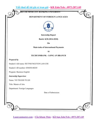 Viết thuê đề tài giá rẻ trọn gói - KB Zalo/Tele : 0973.287.149
Luanvanmaster.com – Cần Kham Thảo - Kết bạn Zalo/Tele : 0973.287.149
HO CHI MINH CITY BANKING UNIVERSITY
DEPARTMENT OF FOREIGN LANGUAGES
Internship Report
Batch: K30 (2014-2018)
On
Main tasks of International Payments
At
TECHCOMBANK – LONG AN BRANCH
Prepared by
Student’s full name: HUYNH NGUYEN LAN CHI
Student’s ID number: 030430140245
Program: Business English
Internship Supervisor
Name: VO THANH TUAN
Title: Master of Arts
Department: Foreign Languages
Date of Submission:
 