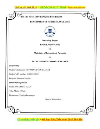 Dịch vụ viết thuê đề tài – KB Zalo/Tele 0917.193.864 – luanvantrust.com
Kham thảo miễn phí – Kết bạn Zalo/Tele mình 0917.193.864
HO CHI MINH CITY BANKING UNIVERSITY
DEPARTMENT OF FOREIGN LANGUAGES
Internship Report
Batch: K30 (2014-2018)
On
Main tasks of International Payments
At
TECHCOMBANK – LONG AN BRANCH
Prepared by
Student’s full name: HUYNH NGUYEN LAN CHI
Student’s ID number: 030430140245
Program: Business English
Internship Supervisor
Name: VO THANH TUAN
Title: Master of Arts
Department: Foreign Languages
Date of Submission:
 
