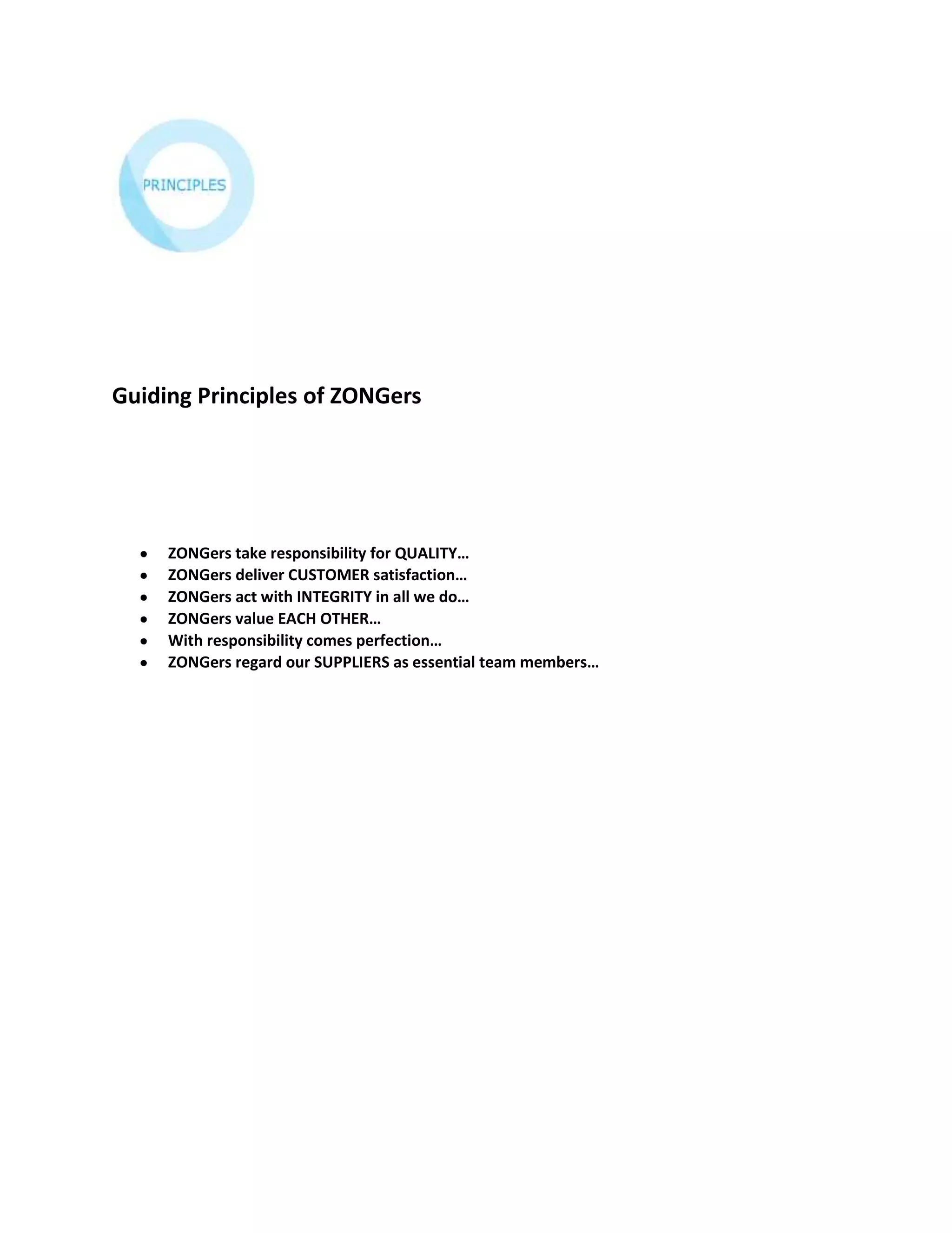Guiding Principles of ZONGers




     ZONGers take responsibility for QUALITY…
     ZONGers deliver CUSTOMER satisfaction…
     ZONGers act with INTEGRITY in all we do…
     ZONGers value EACH OTHER…
     With responsibility comes perfection…
     ZONGers regard our SUPPLIERS as essential team members…
 