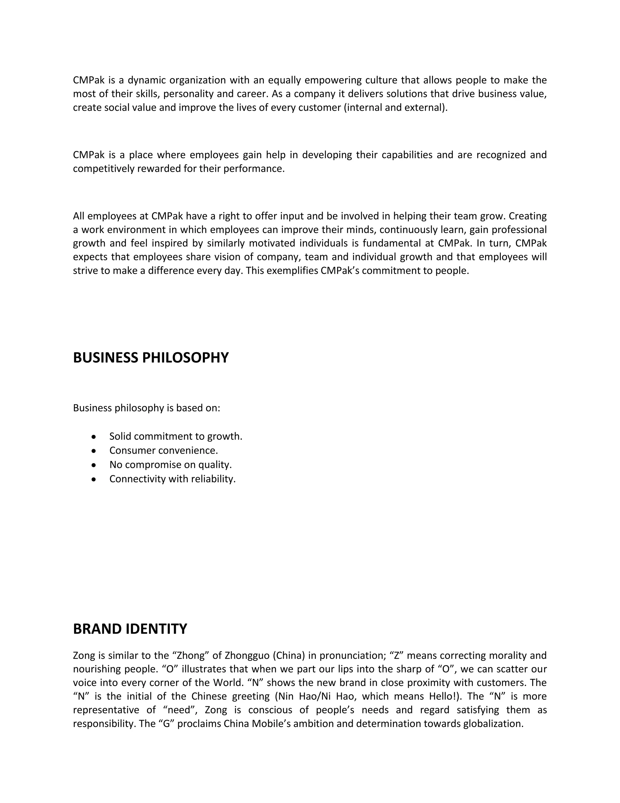 CMPak is a dynamic organization with an equally empowering culture that allows people to make the
most of their skills, personality and career. As a company it delivers solutions that drive business value,
create social value and improve the lives of every customer (internal and external).



CMPak is a place where employees gain help in developing their capabilities and are recognized and
competitively rewarded for their performance.



All employees at CMPak have a right to offer input and be involved in helping their team grow. Creating
a work environment in which employees can improve their minds, continuously learn, gain professional
growth and feel inspired by similarly motivated individuals is fundamental at CMPak. In turn, CMPak
expects that employees share vision of company, team and individual growth and that employees will
strive to make a difference every day. This exemplifies CMPak’s commitment to people.




BUSINESS PHILOSOPHY


Business philosophy is based on:

        Solid commitment to growth.
        Consumer convenience.
        No compromise on quality.
        Connectivity with reliability.




BRAND IDENTITY
Zong is similar to the “Zhong” of Zhongguo (China) in pronunciation; “Z” means correcting morality and
nourishing people. “O” illustrates that when we part our lips into the sharp of “O”, we can scatter our
voice into every corner of the World. “N” shows the new brand in close proximity with customers. The
“N” is the initial of the Chinese greeting (Nin Hao/Ni Hao, which means Hello!). The “N” is more
representative of “need”, Zong is conscious of people’s needs and regard satisfying them as
responsibility. The “G” proclaims China Mobile’s ambition and determination towards globalization.
 