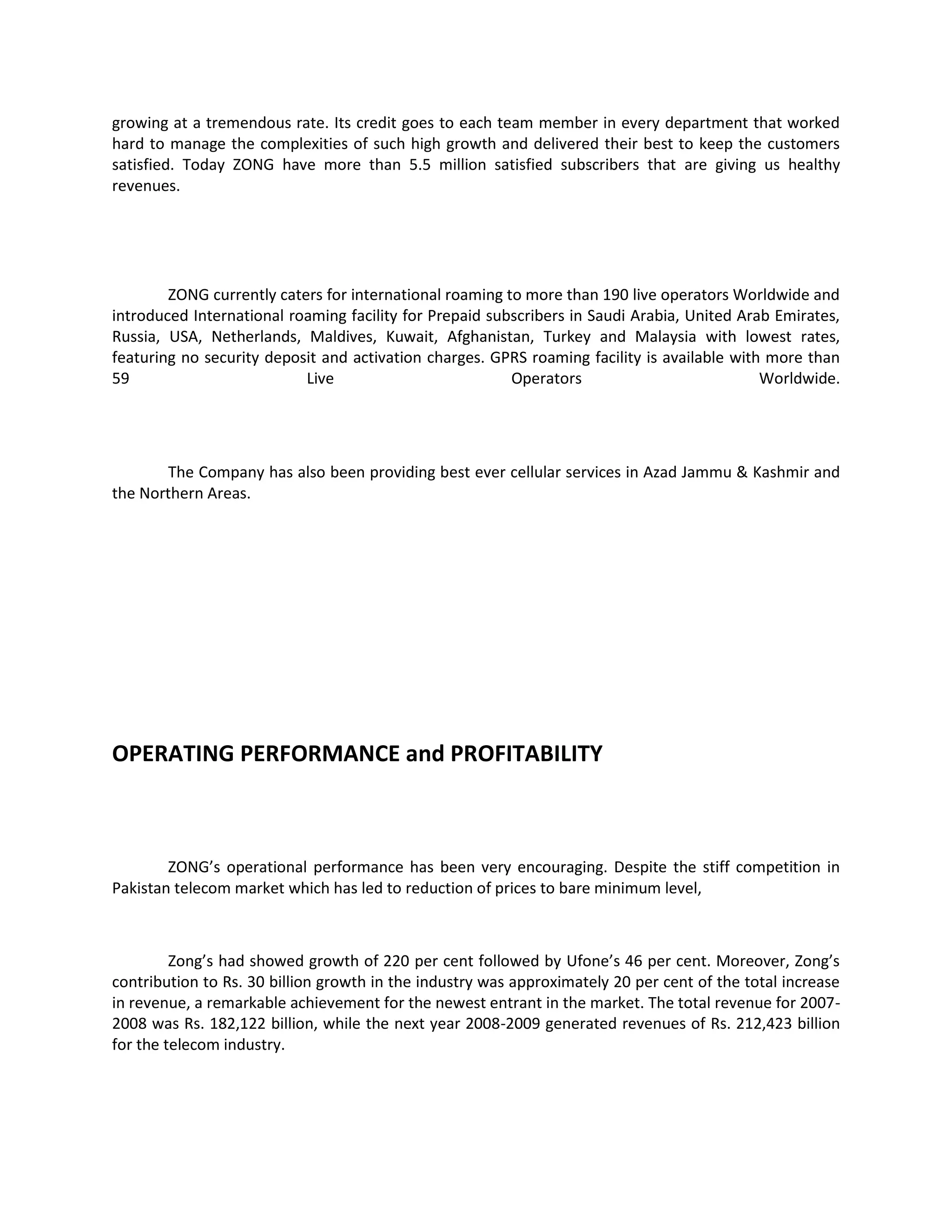 growing at a tremendous rate. Its credit goes to each team member in every department that worked
hard to manage the complexities of such high growth and delivered their best to keep the customers
satisfied. Today ZONG have more than 5.5 million satisfied subscribers that are giving us healthy
revenues.




        ZONG currently caters for international roaming to more than 190 live operators Worldwide and
introduced International roaming facility for Prepaid subscribers in Saudi Arabia, United Arab Emirates,
Russia, USA, Netherlands, Maldives, Kuwait, Afghanistan, Turkey and Malaysia with lowest rates,
featuring no security deposit and activation charges. GPRS roaming facility is available with more than
59                         Live                          Operators                           Worldwide.




       The Company has also been providing best ever cellular services in Azad Jammu & Kashmir and
the Northern Areas.




OPERATING PERFORMANCE and PROFITABILITY



        ZONG’s operational performance has been very encouraging. Despite the stiff competition in
Pakistan telecom market which has led to reduction of prices to bare minimum level,



         Zong’s had showed growth of 220 per cent followed by Ufone’s 46 per cent. Moreover, Zong’s
contribution to Rs. 30 billion growth in the industry was approximately 20 per cent of the total increase
in revenue, a remarkable achievement for the newest entrant in the market. The total revenue for 2007-
2008 was Rs. 182,122 billion, while the next year 2008-2009 generated revenues of Rs. 212,423 billion
for the telecom industry.
 