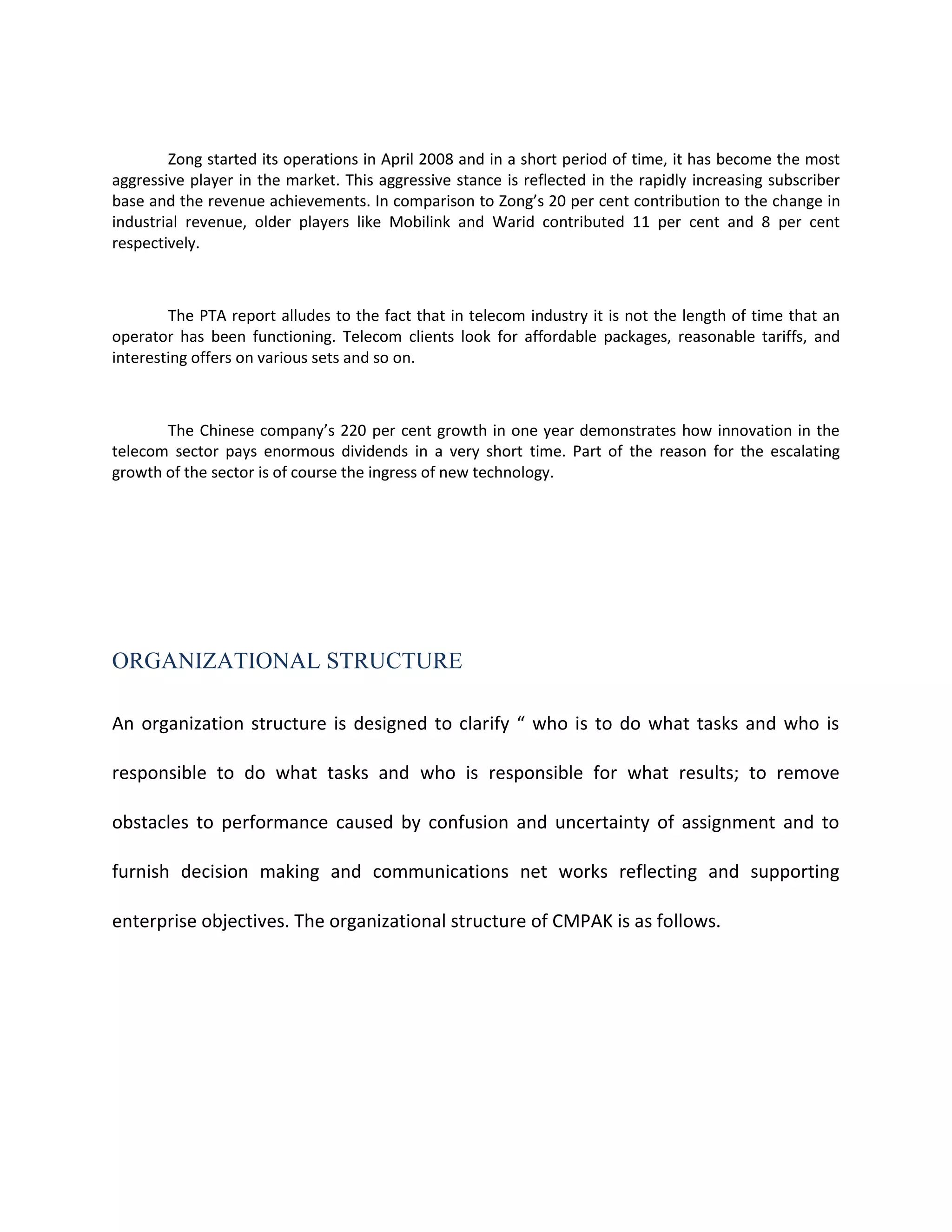 Zong started its operations in April 2008 and in a short period of time, it has become the most
aggressive player in the market. This aggressive stance is reflected in the rapidly increasing subscriber
base and the revenue achievements. In comparison to Zong’s 20 per cent contribution to the change in
industrial revenue, older players like Mobilink and Warid contributed 11 per cent and 8 per cent
respectively.



        The PTA report alludes to the fact that in telecom industry it is not the length of time that an
operator has been functioning. Telecom clients look for affordable packages, reasonable tariffs, and
interesting offers on various sets and so on.



       The Chinese company’s 220 per cent growth in one year demonstrates how innovation in the
telecom sector pays enormous dividends in a very short time. Part of the reason for the escalating
growth of the sector is of course the ingress of new technology.




ORGANIZATIONAL STRUCTURE

An organization structure is designed to clarify “ who is to do what tasks and who is

responsible to do what tasks and who is responsible for what results; to remove

obstacles to performance caused by confusion and uncertainty of assignment and to

furnish decision making and communications net works reflecting and supporting

enterprise objectives. The organizational structure of CMPAK is as follows.
 