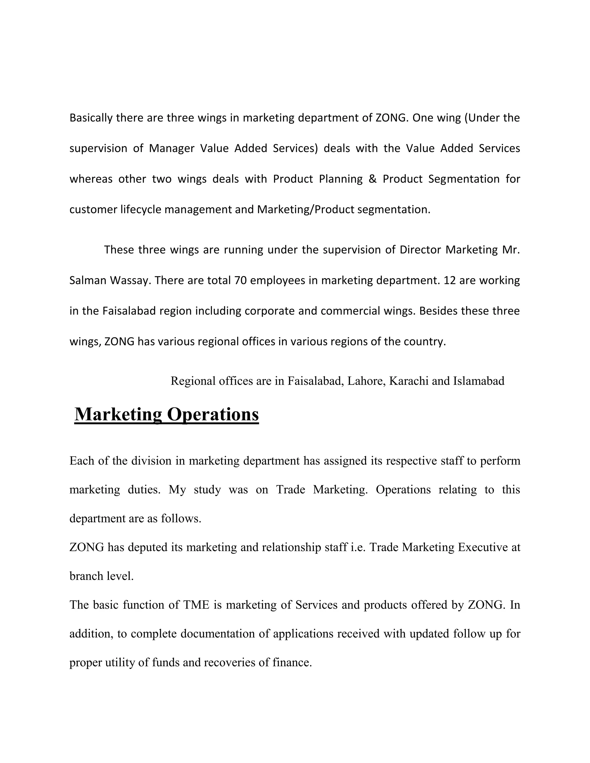 Basically there are three wings in marketing department of ZONG. One wing (Under the

supervision of Manager Value Added Services) deals with the Value Added Services

whereas other two wings deals with Product Planning & Product Segmentation for

customer lifecycle management and Marketing/Product segmentation.


       These three wings are running under the supervision of Director Marketing Mr.

Salman Wassay. There are total 70 employees in marketing department. 12 are working

in the Faisalabad region including corporate and commercial wings. Besides these three

wings, ZONG has various regional offices in various regions of the country.


                    Regional offices are in Faisalabad, Lahore, Karachi and Islamabad

 Marketing Operations

Each of the division in marketing department has assigned its respective staff to perform

marketing duties. My study was on Trade Marketing. Operations relating to this

department are as follows.

ZONG has deputed its marketing and relationship staff i.e. Trade Marketing Executive at

branch level.

The basic function of TME is marketing of Services and products offered by ZONG. In

addition, to complete documentation of applications received with updated follow up for

proper utility of funds and recoveries of finance.
 