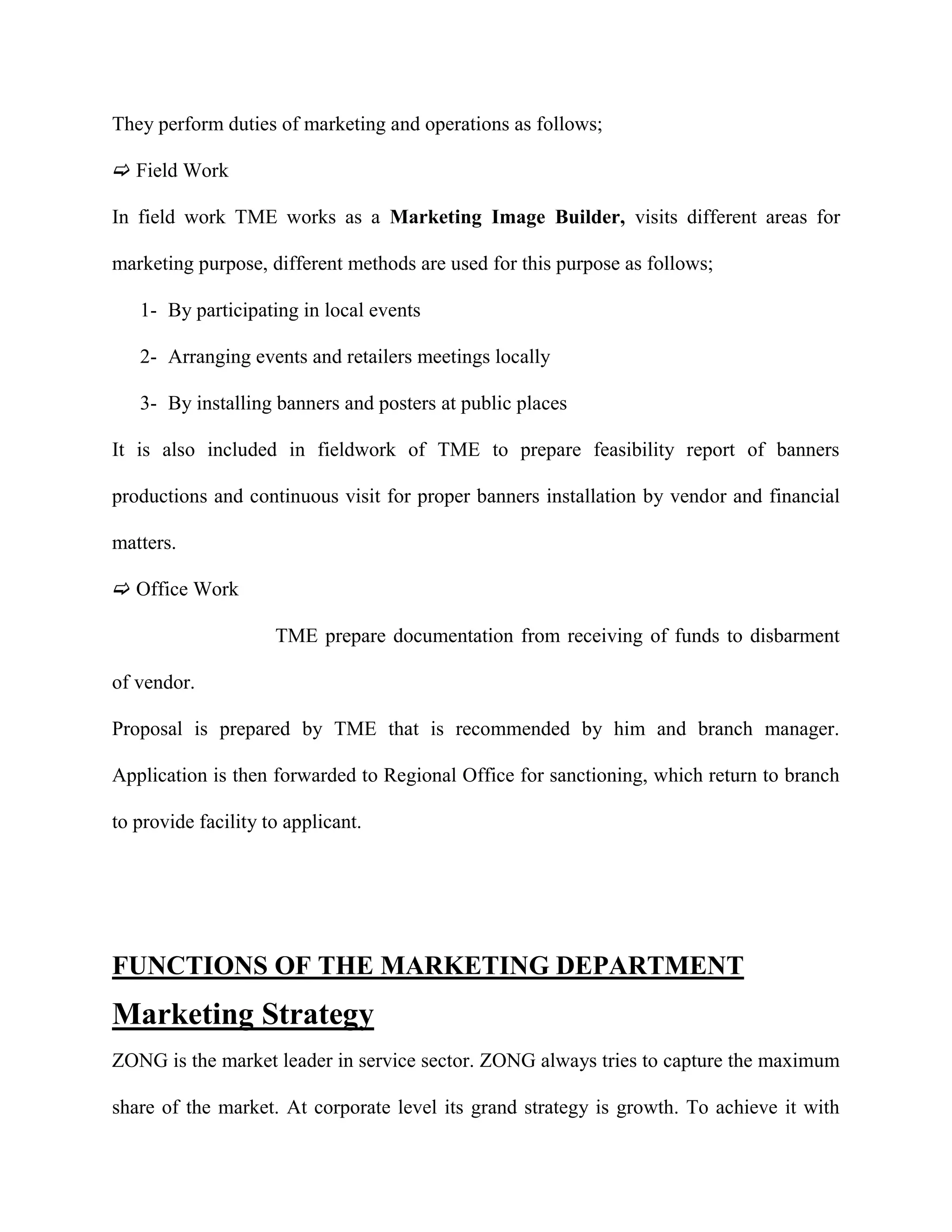 They perform duties of marketing and operations as follows;

 Field Work

In field work TME works as a Marketing Image Builder, visits different areas for

marketing purpose, different methods are used for this purpose as follows;

   1- By participating in local events

   2- Arranging events and retailers meetings locally

   3- By installing banners and posters at public places

It is also included in fieldwork of TME to prepare feasibility report of banners

productions and continuous visit for proper banners installation by vendor and financial

matters.

 Office Work

                     TME prepare documentation from receiving of funds to disbarment

of vendor.

Proposal is prepared by TME that is recommended by him and branch manager.

Application is then forwarded to Regional Office for sanctioning, which return to branch

to provide facility to applicant.




FUNCTIONS OF THE MARKETING DEPARTMENT
Marketing Strategy
ZONG is the market leader in service sector. ZONG always tries to capture the maximum

share of the market. At corporate level its grand strategy is growth. To achieve it with
 
