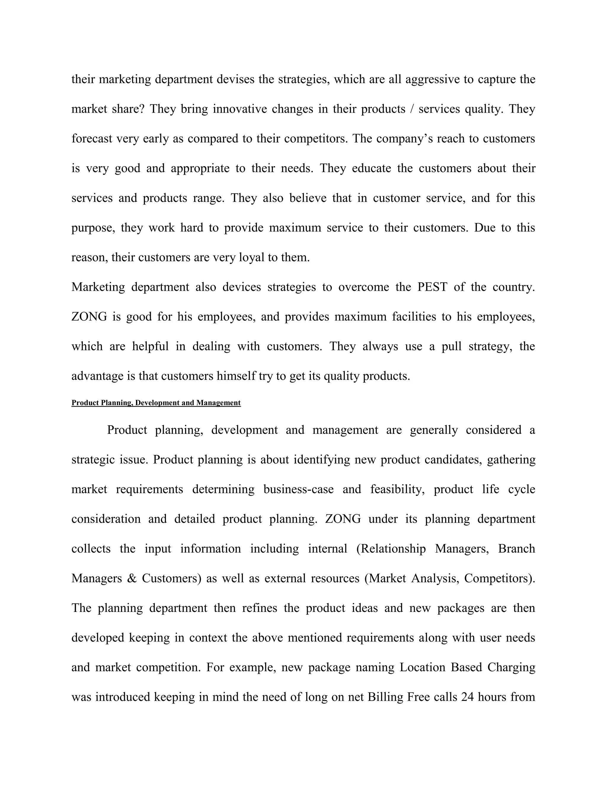 their marketing department devises the strategies, which are all aggressive to capture the

market share? They bring innovative changes in their products / services quality. They

forecast very early as compared to their competitors. The company’s reach to customers

is very good and appropriate to their needs. They educate the customers about their

services and products range. They also believe that in customer service, and for this

purpose, they work hard to provide maximum service to their customers. Due to this

reason, their customers are very loyal to them.

Marketing department also devices strategies to overcome the PEST of the country.

ZONG is good for his employees, and provides maximum facilities to his employees,

which are helpful in dealing with customers. They always use a pull strategy, the

advantage is that customers himself try to get its quality products.
Product Planning, Development and Management


         Product planning, development and management are generally considered a

strategic issue. Product planning is about identifying new product candidates, gathering

market requirements determining business-case and feasibility, product life cycle

consideration and detailed product planning. ZONG under its planning department

collects the input information including internal (Relationship Managers, Branch

Managers & Customers) as well as external resources (Market Analysis, Competitors).

The planning department then refines the product ideas and new packages are then

developed keeping in context the above mentioned requirements along with user needs

and market competition. For example, new package naming Location Based Charging

was introduced keeping in mind the need of long on net Billing Free calls 24 hours from
 