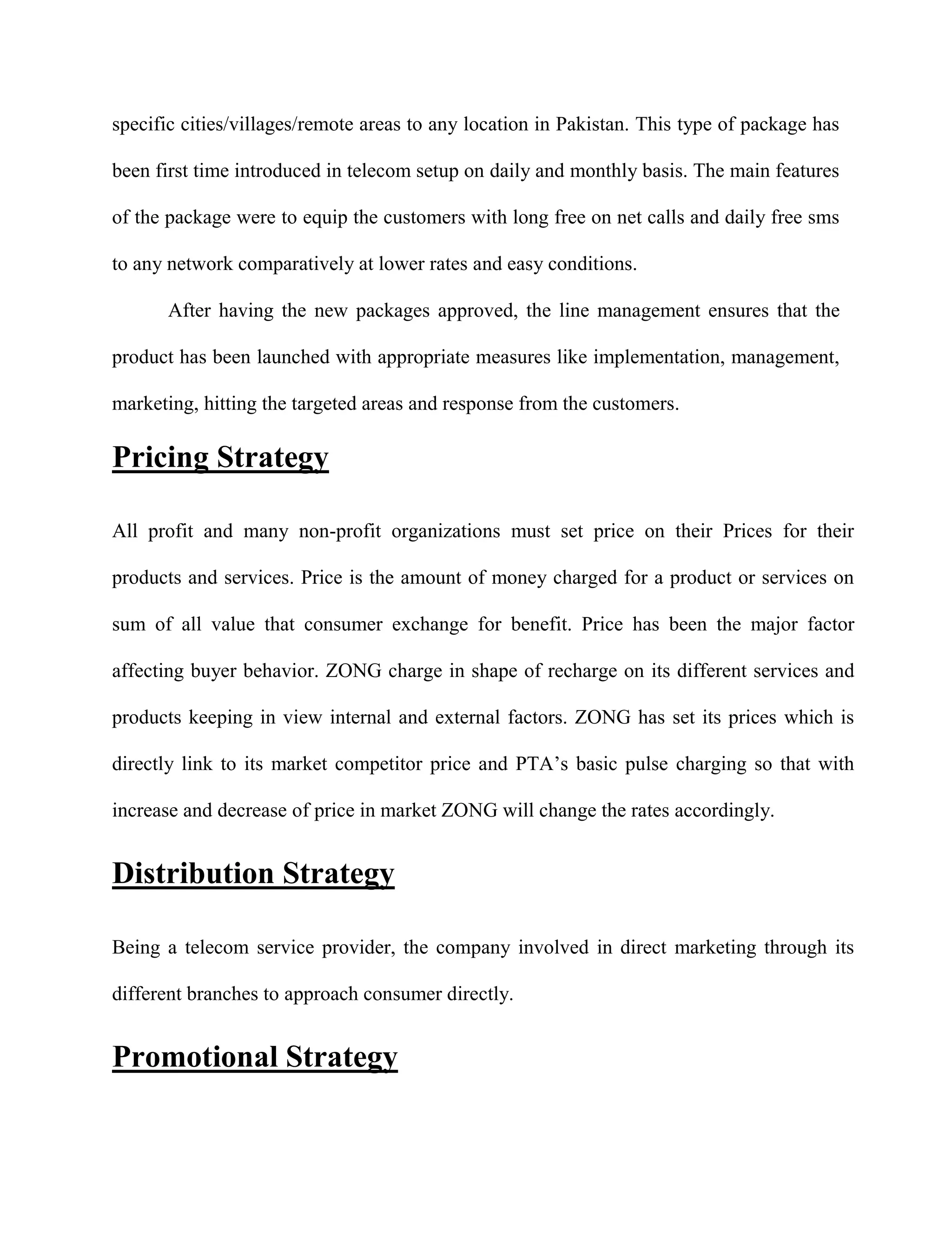 specific cities/villages/remote areas to any location in Pakistan. This type of package has

been first time introduced in telecom setup on daily and monthly basis. The main features

of the package were to equip the customers with long free on net calls and daily free sms

to any network comparatively at lower rates and easy conditions.

       After having the new packages approved, the line management ensures that the

product has been launched with appropriate measures like implementation, management,

marketing, hitting the targeted areas and response from the customers.

Pricing Strategy

All profit and many non-profit organizations must set price on their Prices for their

products and services. Price is the amount of money charged for a product or services on

sum of all value that consumer exchange for benefit. Price has been the major factor

affecting buyer behavior. ZONG charge in shape of recharge on its different services and

products keeping in view internal and external factors. ZONG has set its prices which is

directly link to its market competitor price and PTA’s basic pulse charging so that with

increase and decrease of price in market ZONG will change the rates accordingly.


Distribution Strategy

Being a telecom service provider, the company involved in direct marketing through its

different branches to approach consumer directly.


Promotional Strategy
 