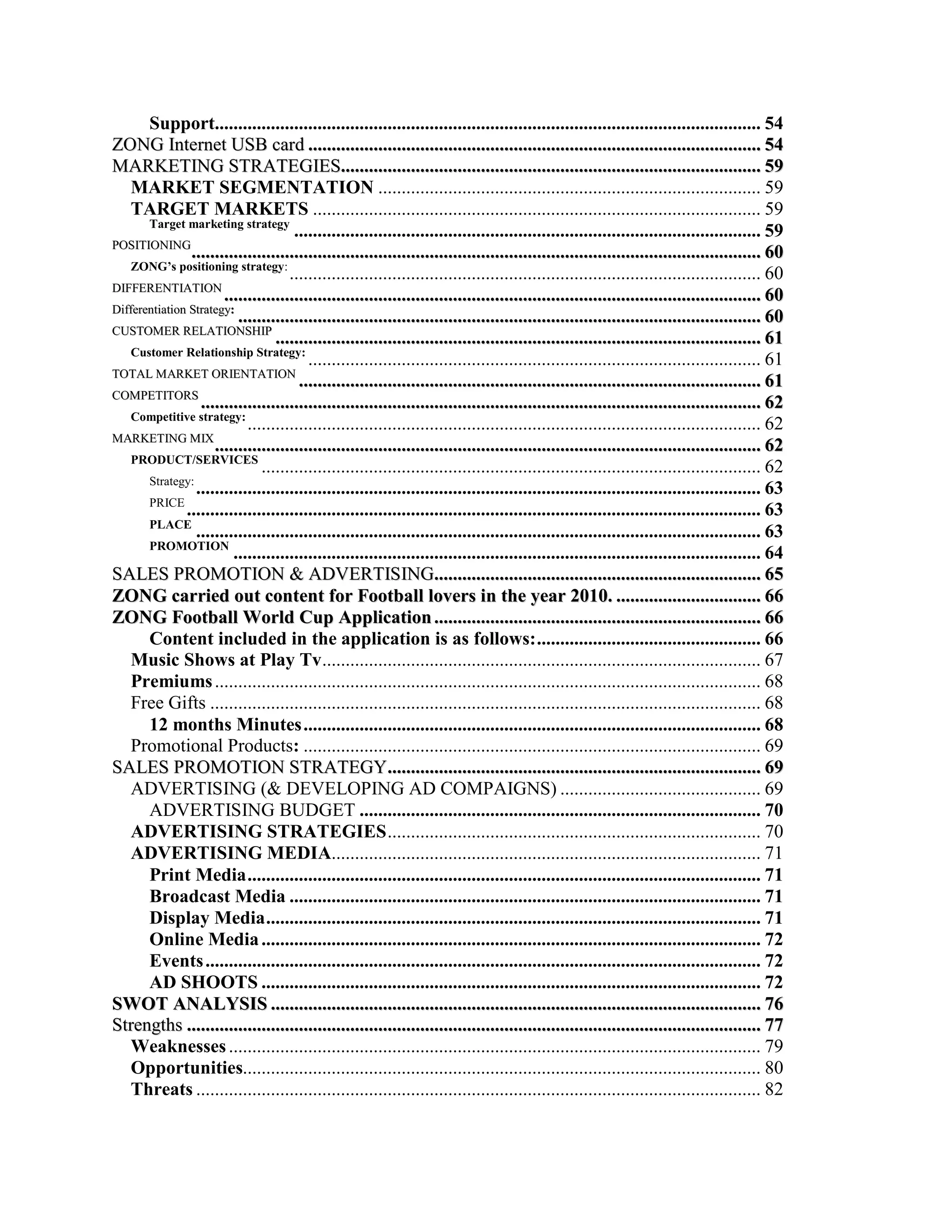 Support..................................................................................................................... 54
ZONG Internet USB card ................................................................................................. 54
MARKETING STRATEGIES.......................................................................................... 59
    MARKET SEGMENTATION .................................................................................. 59
    TARGET MARKETS ................................................................................................ 59
       Target marketing strategy
                                      .................................................................................................... 59
POSITIONING
                .......................................................................................................................... 60
    ZONG’s positioning strategy:
                                     ..................................................................................................... 60
DIFFERENTIATION
                       ................................................................................................................... 60
Differentiation Strategy:
                          ................................................................................................................ 60
CUSTOMER RELATIONSHIP
                                  ........................................................................................................ 61
    Customer Relationship Strategy:
                                         ................................................................................................. 61
TOTAL MARKET ORIENTATION
                                       ................................................................................................... 61
COMPETITORS
                  ........................................................................................................................ 62
    Competitive strategy:
                            .............................................................................................................. 62
MARKETING MIX
                     ..................................................................................................................... 62
    PRODUCT/SERVICES
                               ........................................................................................................... 62
       Strategy:
                 ......................................................................................................................... 63
       PRICE
               ........................................................................................................................... 63
       PLACE
                 ......................................................................................................................... 63
       PROMOTION
                         ................................................................................................................. 64
SALES PROMOTION & ADVERTISING...................................................................... 65
ZONG carried out content for Football lovers in the year 2010. ............................... 66
ZONG Football World Cup Application ...................................................................... 66
       Content included in the application is as follows: ................................................ 66
    Music Shows at Play Tv .............................................................................................. 67
    Premiums ..................................................................................................................... 68
    Free Gifts ...................................................................................................................... 68
       12 months Minutes .................................................................................................. 68
    Promotional Products: .................................................................................................. 69
SALES PROMOTION STRATEGY................................................................................ 69
    ADVERTISING (& DEVELOPING AD COMPAIGNS) ........................................... 69
       ADVERTISING BUDGET ...................................................................................... 70
    ADVERTISING STRATEGIES ................................................................................ 70
    ADVERTISING MEDIA............................................................................................ 71
       Print Media .............................................................................................................. 71
       Broadcast Media ..................................................................................................... 71
       Display Media .......................................................................................................... 71
       Online Media ........................................................................................................... 72
       Events ....................................................................................................................... 72
       AD SHOOTS ........................................................................................................... 72
SWOT ANALYSIS ......................................................................................................... 76
Strengths ........................................................................................................................... 77
    Weaknesses .................................................................................................................. 79
    Opportunities............................................................................................................... 80
    Threats ......................................................................................................................... 82
 