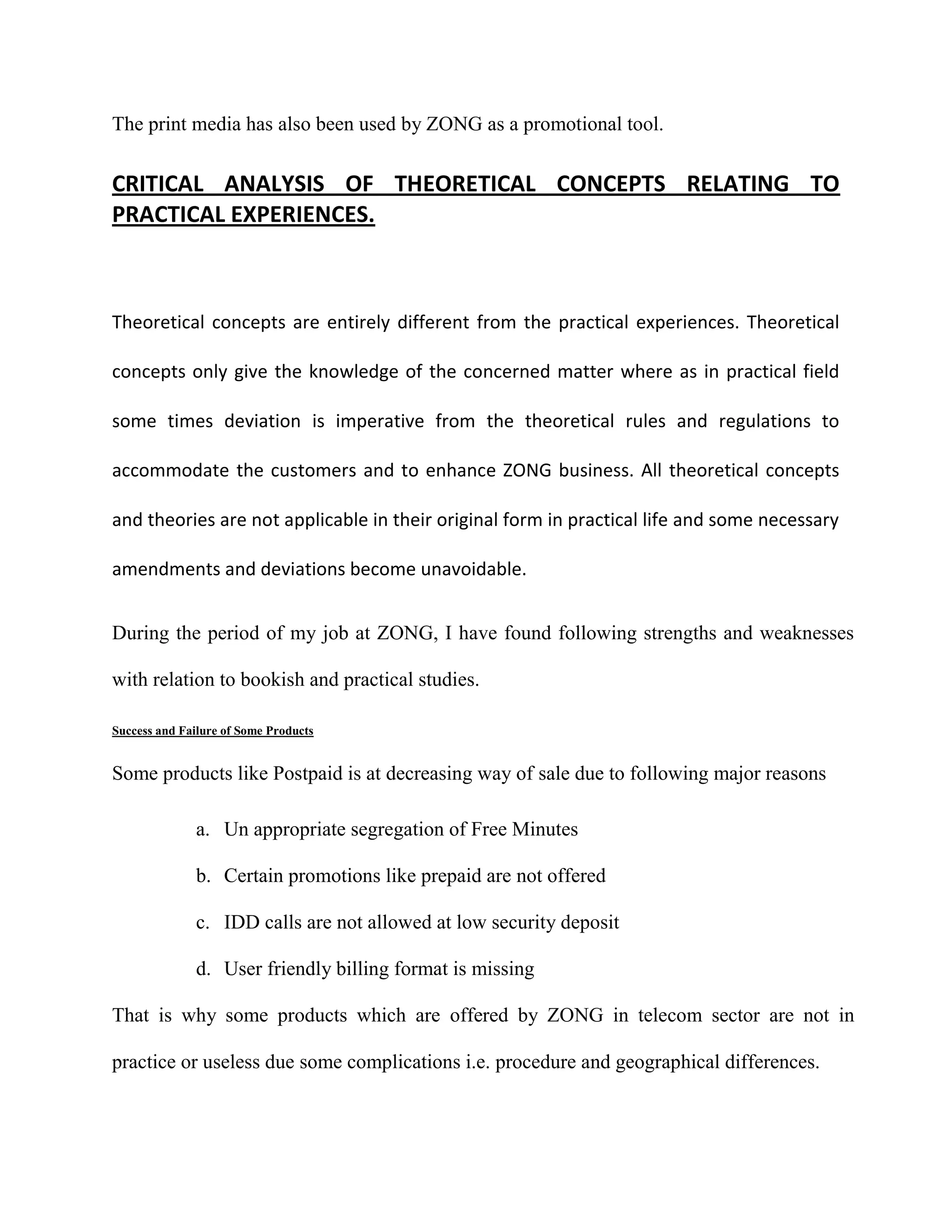 The print media has also been used by ZONG as a promotional tool.


CRITICAL ANALYSIS OF THEORETICAL CONCEPTS RELATING TO
PRACTICAL EXPERIENCES.



Theoretical concepts are entirely different from the practical experiences. Theoretical

concepts only give the knowledge of the concerned matter where as in practical field

some times deviation is imperative from the theoretical rules and regulations to

accommodate the customers and to enhance ZONG business. All theoretical concepts

and theories are not applicable in their original form in practical life and some necessary

amendments and deviations become unavoidable.


During the period of my job at ZONG, I have found following strengths and weaknesses

with relation to bookish and practical studies.

Success and Failure of Some Products


Some products like Postpaid is at decreasing way of sale due to following major reasons

               a. Un appropriate segregation of Free Minutes

               b. Certain promotions like prepaid are not offered

               c. IDD calls are not allowed at low security deposit

               d. User friendly billing format is missing

That is why some products which are offered by ZONG in telecom sector are not in

practice or useless due some complications i.e. procedure and geographical differences.
 