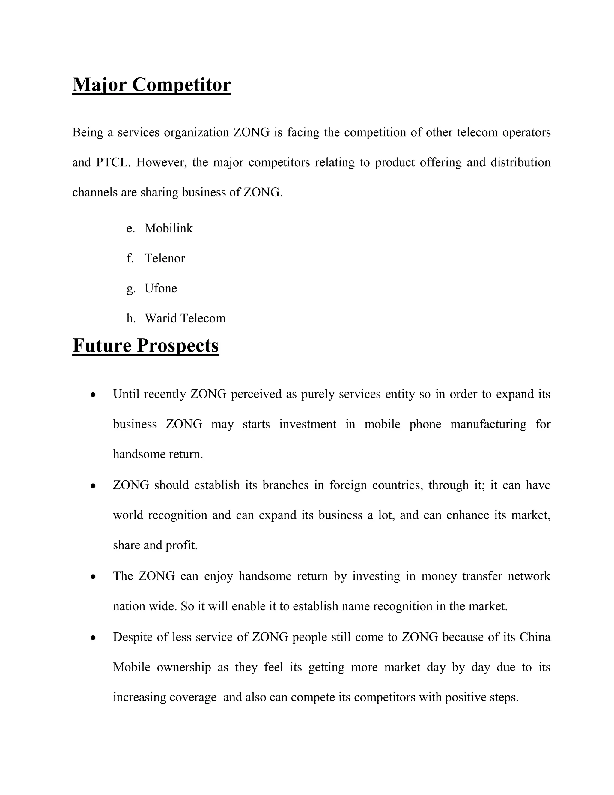 Major Competitor

Being a services organization ZONG is facing the competition of other telecom operators

and PTCL. However, the major competitors relating to product offering and distribution

channels are sharing business of ZONG.

         e. Mobilink

         f. Telenor

         g. Ufone

         h. Warid Telecom

Future Prospects

       Until recently ZONG perceived as purely services entity so in order to expand its

       business ZONG may starts investment in mobile phone manufacturing for

       handsome return.

       ZONG should establish its branches in foreign countries, through it; it can have

       world recognition and can expand its business a lot, and can enhance its market,

       share and profit.

       The ZONG can enjoy handsome return by investing in money transfer network

       nation wide. So it will enable it to establish name recognition in the market.

       Despite of less service of ZONG people still come to ZONG because of its China

       Mobile ownership as they feel its getting more market day by day due to its

       increasing coverage and also can compete its competitors with positive steps.
 