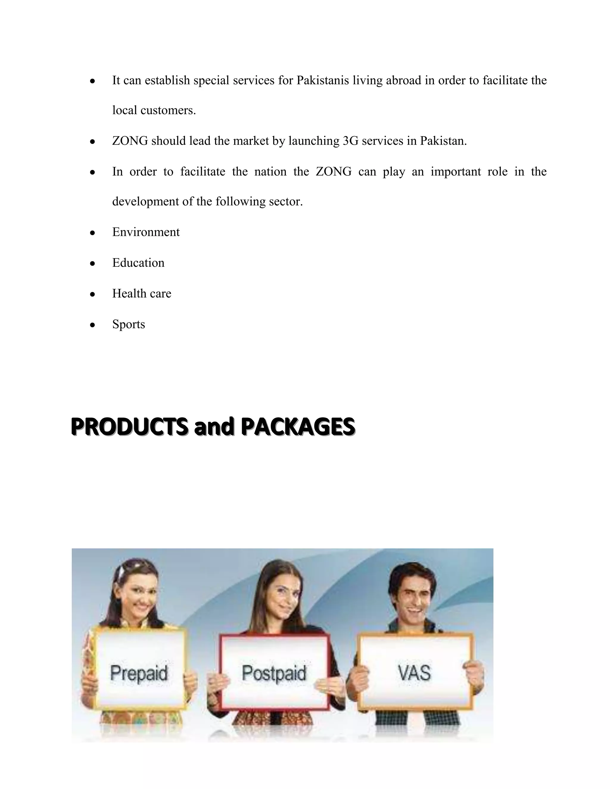 It can establish special services for Pakistanis living abroad in order to facilitate the

   local customers.

   ZONG should lead the market by launching 3G services in Pakistan.

   In order to facilitate the nation the ZONG can play an important role in the

   development of the following sector.

   Environment

   Education

   Health care

   Sports




PRODUCTS and PACKAGES
 