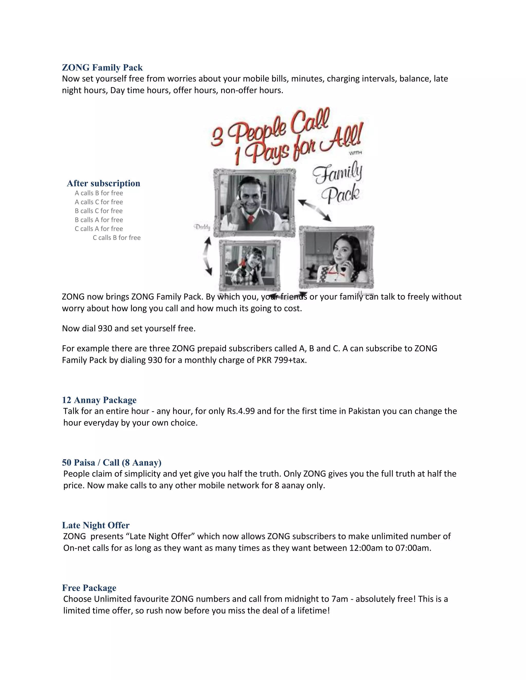 ZONG Family Pack
Now set yourself free from worries about your mobile bills, minutes, charging intervals, balance, late
night hours, Day time hours, offer hours, non-offer hours.




 After subscription
   A calls B for free
   A calls C for free
   B calls C for free
   B calls A for free
   C calls A for free
          C calls B for free




ZONG now brings ZONG Family Pack. By which you, your friends or your family can talk to freely without
worry about how long you call and how much its going to cost.

Now dial 930 and set yourself free.

For example there are three ZONG prepaid subscribers called A, B and C. A can subscribe to ZONG
Family Pack by dialing 930 for a monthly charge of PKR 799+tax.



12 Annay Package
Talk for an entire hour - any hour, for only Rs.4.99 and for the first time in Pakistan you can change the
hour everyday by your own choice.



50 Paisa / Call (8 Aanay)
People claim of simplicity and yet give you half the truth. Only ZONG gives you the full truth at half the
price. Now make calls to any other mobile network for 8 aanay only.



Late Night Offer
ZONG presents “Late Night Offer” which now allows ZONG subscribers to make unlimited number of
On-net calls for as long as they want as many times as they want between 12:00am to 07:00am.



Free Package
Choose Unlimited favourite ZONG numbers and call from midnight to 7am - absolutely free! This is a
limited time offer, so rush now before you miss the deal of a lifetime!
 