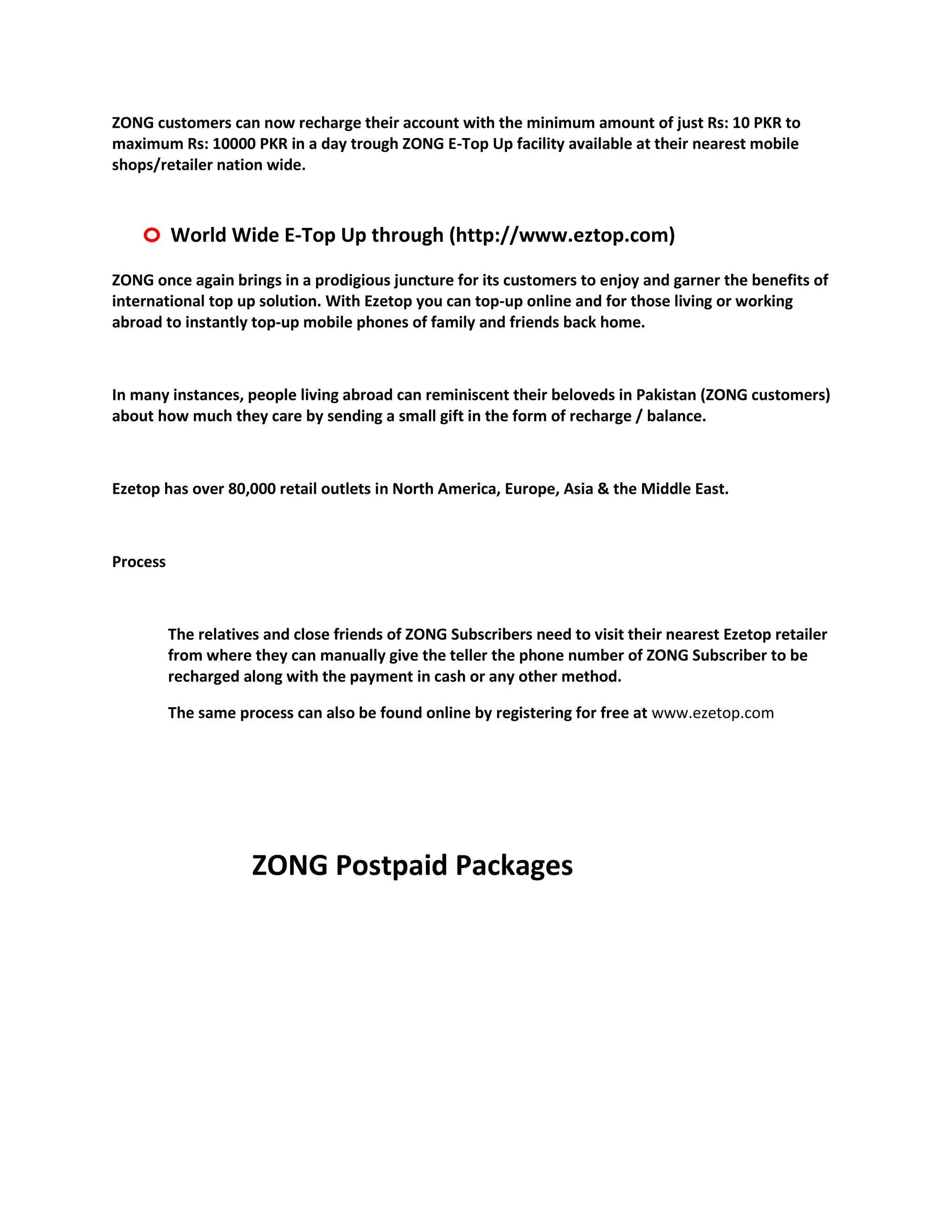 ZONG customers can now recharge their account with the minimum amount of just Rs: 10 PKR to
maximum Rs: 10000 PKR in a day trough ZONG E-Top Up facility available at their nearest mobile
shops/retailer nation wide.



    o World Wide E-Top Up through (http://www.eztop.com)
ZONG once again brings in a prodigious juncture for its customers to enjoy and garner the benefits of
international top up solution. With Ezetop you can top-up online and for those living or working
abroad to instantly top-up mobile phones of family and friends back home.



In many instances, people living abroad can reminiscent their beloveds in Pakistan (ZONG customers)
about how much they care by sending a small gift in the form of recharge / balance.



Ezetop has over 80,000 retail outlets in North America, Europe, Asia & the Middle East.



Process



          The relatives and close friends of ZONG Subscribers need to visit their nearest Ezetop retailer
          from where they can manually give the teller the phone number of ZONG Subscriber to be
          recharged along with the payment in cash or any other method.

          The same process can also be found online by registering for free at www.ezetop.com




                      ZONG Postpaid Packages
 