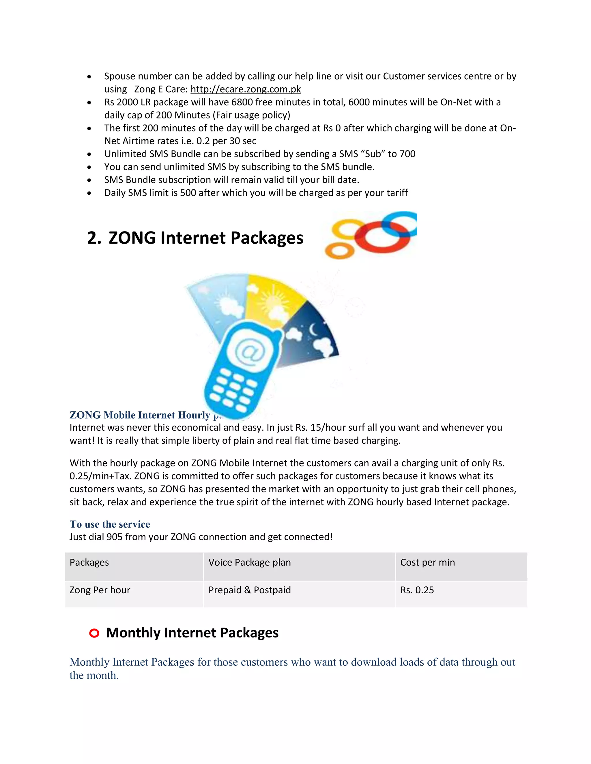 Spouse number can be added by calling our help line or visit our Customer services centre or by
        using Zong E Care: http://ecare.zong.com.pk
        Rs 2000 LR package will have 6800 free minutes in total, 6000 minutes will be On-Net with a
        daily cap of 200 Minutes (Fair usage policy)
        The first 200 minutes of the day will be charged at Rs 0 after which charging will be done at On-
        Net Airtime rates i.e. 0.2 per 30 sec
        Unlimited SMS Bundle can be subscribed by sending a SMS “Sub” to 700
        You can send unlimited SMS by subscribing to the SMS bundle.
        SMS Bundle subscription will remain valid till your bill date.
        Daily SMS limit is 500 after which you will be charged as per your tariff



    2. ZONG Internet Packages




ZONG Mobile Internet Hourly package
Internet was never this economical and easy. In just Rs. 15/hour surf all you want and whenever you
want! It is really that simple liberty of plain and real flat time based charging.

With the hourly package on ZONG Mobile Internet the customers can avail a charging unit of only Rs.
0.25/min+Tax. ZONG is committed to offer such packages for customers because it knows what its
customers wants, so ZONG has presented the market with an opportunity to just grab their cell phones,
sit back, relax and experience the true spirit of the internet with ZONG hourly based Internet package.

To use the service
Just dial 905 from your ZONG connection and get connected!

Packages                        Voice Package plan                           Cost per min

Zong Per hour                   Prepaid & Postpaid                           Rs. 0.25



    o Monthly Internet Packages
Monthly Internet Packages for those customers who want to download loads of data through out
the month.
 