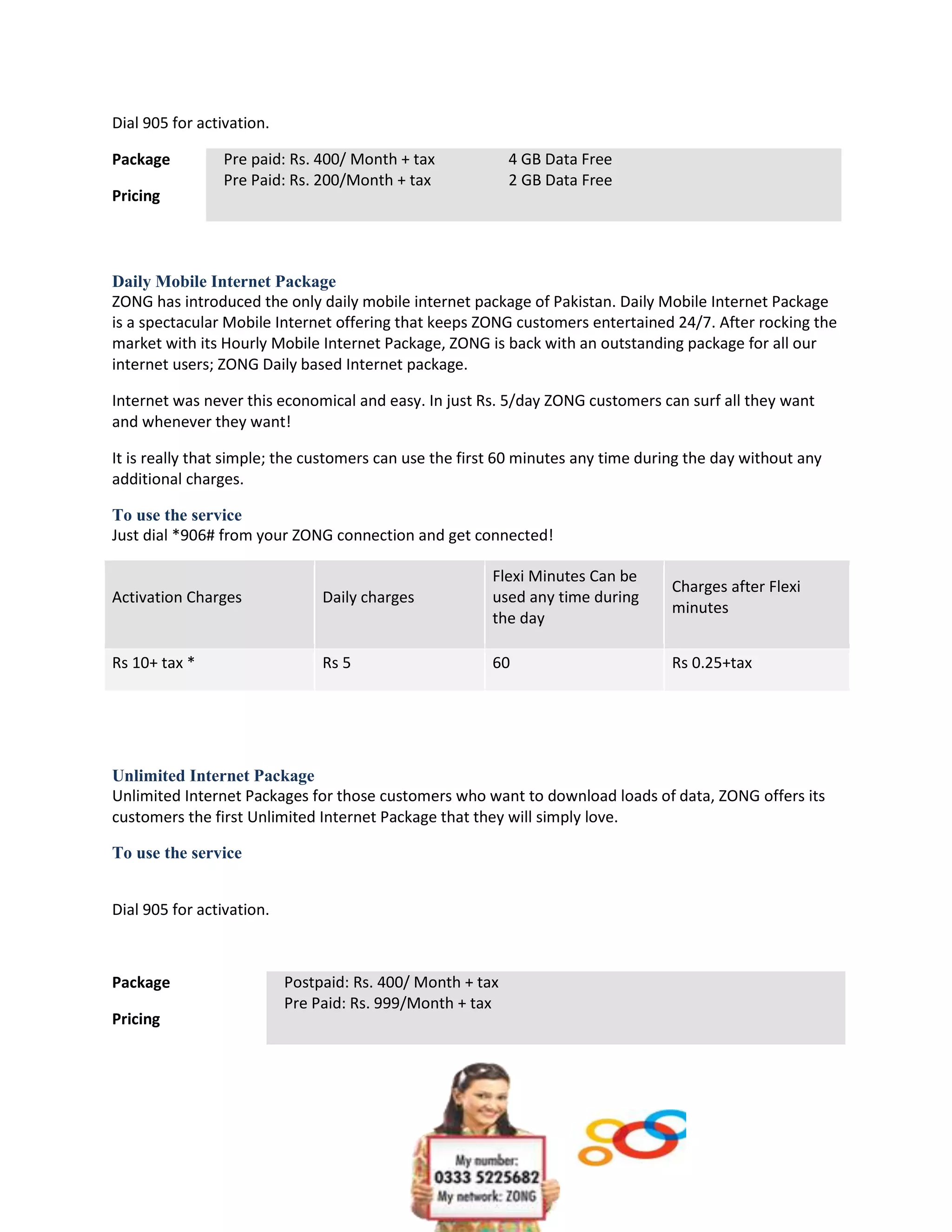 Dial 905 for activation.

Package          Pre paid: Rs. 400/ Month + tax             4 GB Data Free
                 Pre Paid: Rs. 200/Month + tax              2 GB Data Free
Pricing




Daily Mobile Internet Package
ZONG has introduced the only daily mobile internet package of Pakistan. Daily Mobile Internet Package
is a spectacular Mobile Internet offering that keeps ZONG customers entertained 24/7. After rocking the
market with its Hourly Mobile Internet Package, ZONG is back with an outstanding package for all our
internet users; ZONG Daily based Internet package.

Internet was never this economical and easy. In just Rs. 5/day ZONG customers can surf all they want
and whenever they want!

It is really that simple; the customers can use the first 60 minutes any time during the day without any
additional charges.

To use the service
Just dial *906# from your ZONG connection and get connected!

                                                        Flexi Minutes Can be
                                                                                  Charges after Flexi
Activation Charges              Daily charges           used any time during
                                                                                  minutes
                                                        the day

Rs 10+ tax *                    Rs 5                    60                        Rs 0.25+tax




Unlimited Internet Package
Unlimited Internet Packages for those customers who want to download loads of data, ZONG offers its
customers the first Unlimited Internet Package that they will simply love.

To use the service


Dial 905 for activation.



Package                    Postpaid: Rs. 400/ Month + tax
                           Pre Paid: Rs. 999/Month + tax
Pricing
 