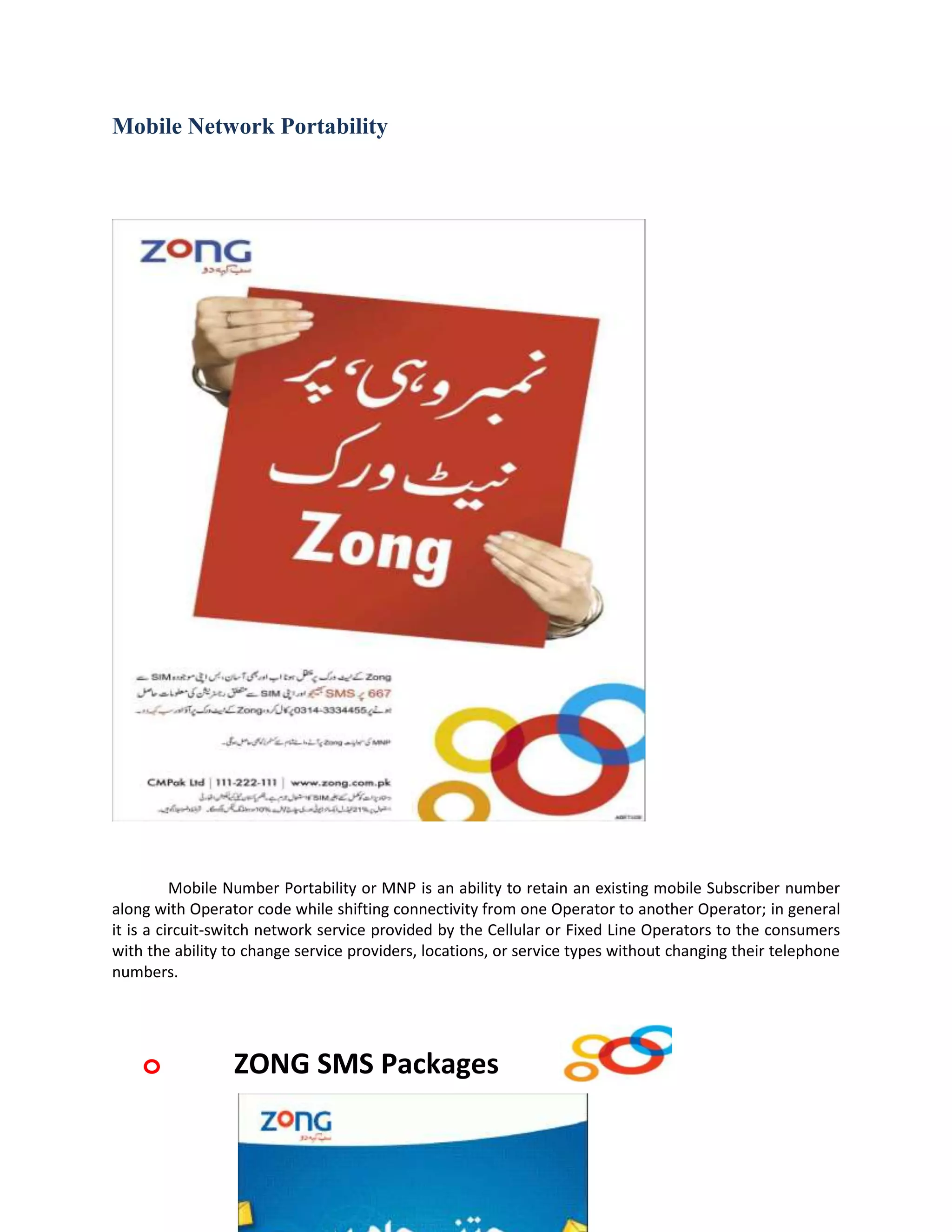 Mobile Network Portability




          Mobile Number Portability or MNP is an ability to retain an existing mobile Subscriber number
along with Operator code while shifting connectivity from one Operator to another Operator; in general
it is a circuit-switch network service provided by the Cellular or Fixed Line Operators to the consumers
with the ability to change service providers, locations, or service types without changing their telephone
numbers.




    o            ZONG SMS Packages
 