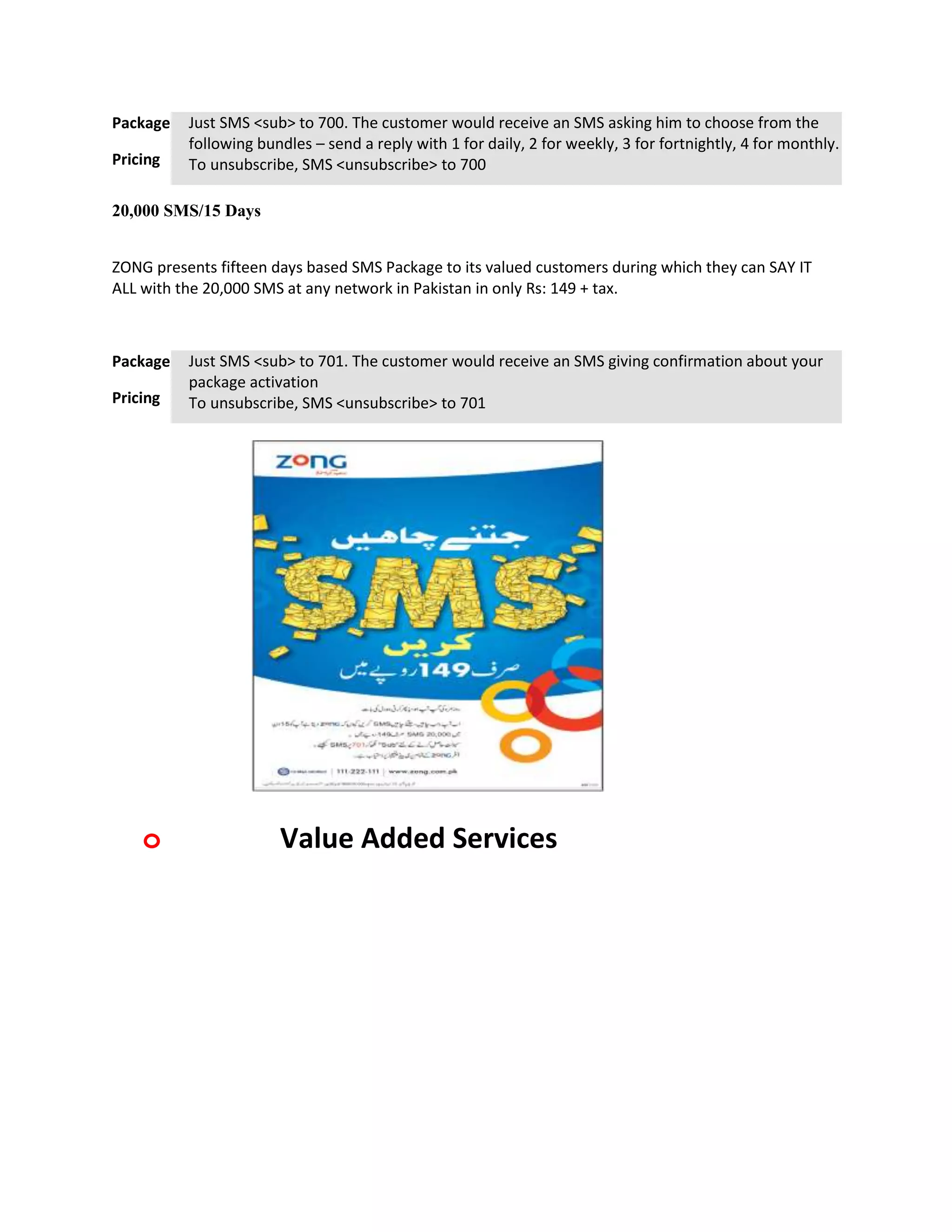 Package   Just SMS <sub> to 700. The customer would receive an SMS asking him to choose from the
          following bundles – send a reply with 1 for daily, 2 for weekly, 3 for fortnightly, 4 for monthly.
Pricing   To unsubscribe, SMS <unsubscribe> to 700

20,000 SMS/15 Days


ZONG presents fifteen days based SMS Package to its valued customers during which they can SAY IT
ALL with the 20,000 SMS at any network in Pakistan in only Rs: 149 + tax.



Package   Just SMS <sub> to 701. The customer would receive an SMS giving confirmation about your
          package activation
Pricing   To unsubscribe, SMS <unsubscribe> to 701




    o                  Value Added Services
 