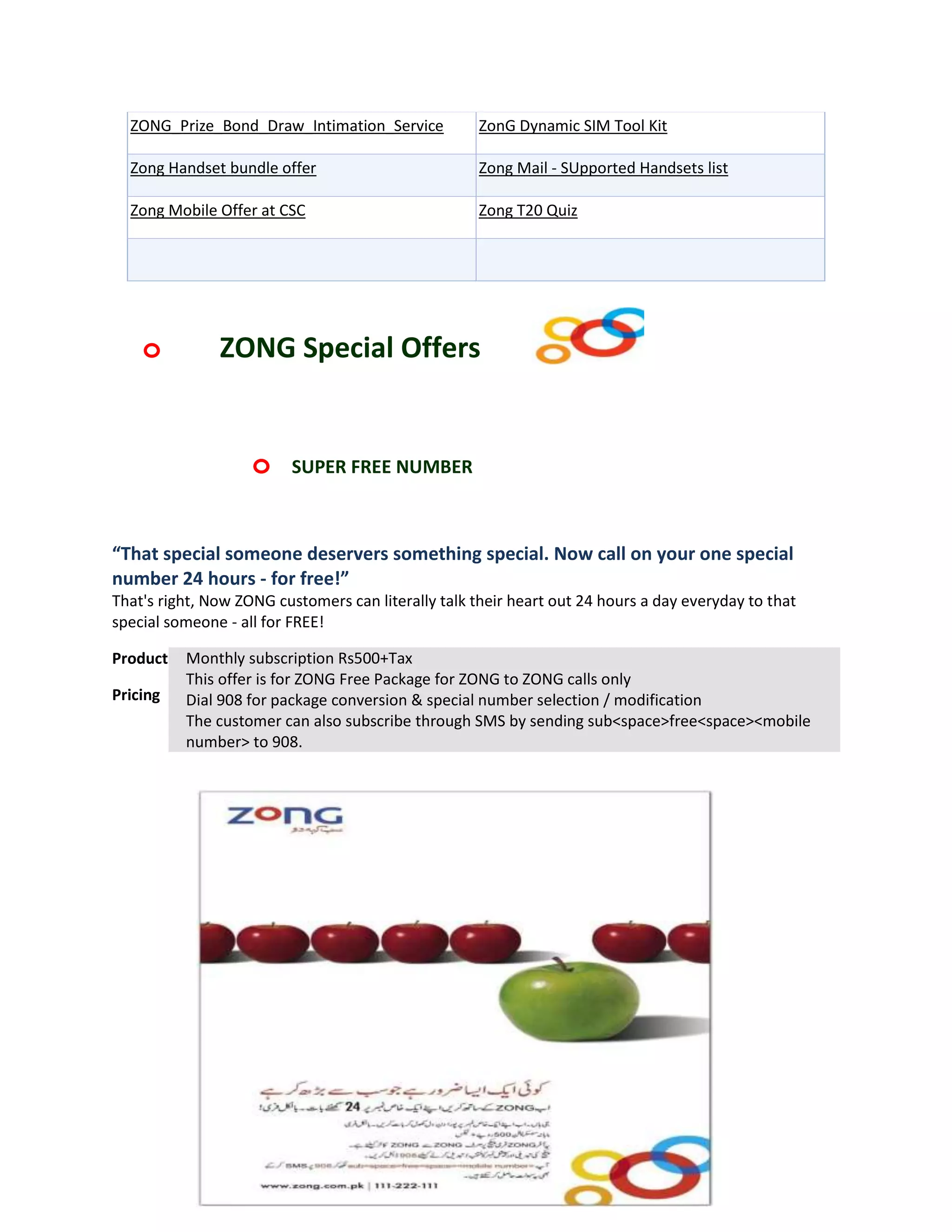 ZONG_Prize_Bond_Draw_Intimation_Service            ZonG Dynamic SIM Tool Kit

  Zong Handset bundle offer                          Zong Mail - SUpported Handsets list

  Zong Mobile Offer at CSC                           Zong T20 Quiz




    o          ZONG Special Offers


                    o     SUPER FREE NUMBER



“That special someone deservers something special. Now call on your one special
number 24 hours - for free!”
That's right, Now ZONG customers can literally talk their heart out 24 hours a day everyday to that
special someone - all for FREE!

Product   Monthly subscription Rs500+Tax
          This offer is for ZONG Free Package for ZONG to ZONG calls only
Pricing   Dial 908 for package conversion & special number selection / modification
          The customer can also subscribe through SMS by sending sub<space>free<space><mobile
          number> to 908.
 